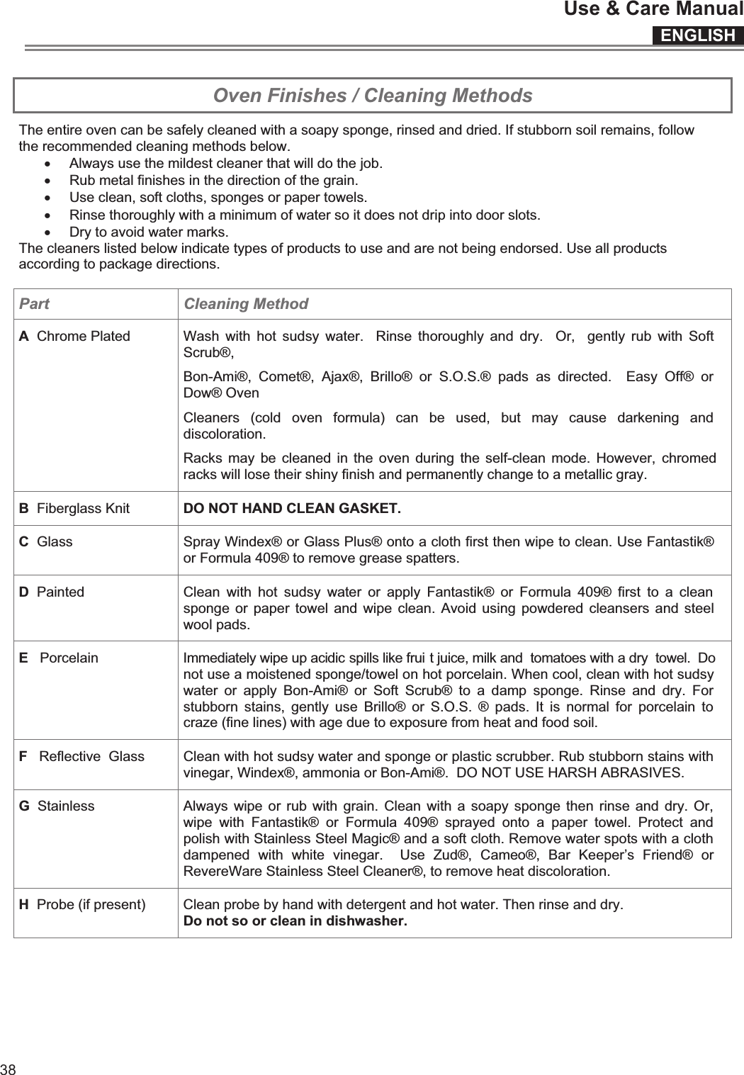 ENGLISHUse &amp; Care Manual38 Oven Finishes / Cleaning Methods The entire oven can be safely cleaned with a soapy sponge, rinsed and dried. If stubborn soil remains, follow the recommended cleaning methods below. x Always use the mildest cleaner that will do the job. x Rub metal finishes in the direction of the grain. x Use clean, soft cloths, sponges or paper towels. x Rinse thoroughly with a minimum of water so it does not drip into door slots. x Dry to avoid water marks. The cleaners listed below indicate types of products to use and are not being endorsed. Use all products according to package directions.  Part  Cleaning Method A  Chrome Plated Wash  with  hot sudsy  water.    Rinse  thoroughly  and  dry.    Or,    gently  rub  with  Soft Scrub®, Bon-Ami®,  Comet®,  Ajax®,  Brillo®  or  S.O.S.®  pads  as  directed.    Easy  Off®  or Dow® Oven Cleaners  (cold  oven  formula)  can  be  used,  but  may  cause  darkening  and discoloration. Racks may be cleaned in  the  oven during the  self-clean mode. However,  chromed racks will lose their shiny finish and permanently change to a metallic gray. B  Fiberglass Knit  DO NOT HAND CLEAN GASKET. C  Glass  Spray Windex® or Glass Plus® onto a cloth first then wipe to clean. Use Fantastik® or Formula 409® to remove grease spatters. D  Painted  Clean  with  hot  sudsy  water  or  apply  Fantastik®  or  Formula  409®  first  to  a  clean sponge or paper  towel and  wipe clean. Avoid using  powdered cleansers and steel wool pads. E   Porcelain   Immediately wipe up acidic spills like frui t juice, milk and  tomatoes with a dry  towel.  Do not use a moistened sponge/towel on hot porcelain. When cool, clean with hot sudsy water  or  apply  Bon-Ami®  or  Soft  Scrub®  to  a  damp  sponge.  Rinse  and  dry.  For stubborn  stains,  gently  use  Brillo®  or  S.O.S.  ®  pads.  It  is  normal  for  porcelain  to craze (fine lines) with age due to exposure from heat and food soil. F   Reflective  Glass  Clean with hot sudsy water and sponge or plastic scrubber. Rub stubborn stains with vinegar, Windex®, ammonia or Bon-Ami®.  DO NOT USE HARSH ABRASIVES. G  Stainless  Always  wipe or rub  with grain.  Clean with  a  soapy sponge  then rinse  and dry.  Or, wipe  with  Fantastik®  or  Formula  409®  sprayed  onto  a  paper  towel.  Protect  and polish with Stainless Steel Magic® and a soft cloth. Remove water spots with a cloth dampened  with  white  vinegar.    Use  Zud®,  Cameo®,  Bar  Keeper’s  Friend®  or RevereWare Stainless Steel Cleaner®, to remove heat discoloration. H  Probe (if present)  Clean probe by hand with detergent and hot water. Then rinse and dry. Do not so or clean in dishwasher.  ENGLISHUse &amp; Care Manual15  Cleaning the Cooktop  CAUTION Be sure electrical power is off and all surfaces are cool before cleaning any part of the cooktop.  Apply a small amount of cooktop cleaning specific ceramic crème on a daily basis. this provides a protective film that makes it easy to remove water spots or food spatters. The temperature of the cooking surface reduces the protective qualities of this cleaner.  It must be reapplied before each use. Use a clean cloth and apply cooktop cleaning crème before each use to remove dust or metal marks that can occur on the counter level surface between uses. FRAME (Stainless steel models)  Always wipe with the grain when cleaning. For moderate/ heavy soil, use BonAmi® or Soft Scrub® (no bleach).  Wipe using a damp sponge or cloth, rinse and dry. DAILY CLEANING TECHNIQUES Clean the surface when it is completely cool with the following exception.  Remove these soils immediately with the razor blade scraper: x Dry Sugar x Sugar Syrup x Tomato Products x Milk   USE DAILY Wipe off spatters with a clean, damp cloth; use white vinegar if smudge remains; rinse. Apply a small amount of the Cooktop Cleaning Crème.  When dry, buff surface with a clean paper towel or cloth.  CAUTION Do not use any kind of cleaner on the glass while the surface is hot; use only the razor blade scraper. The resulting fumes can be hazardous to your health. Heating the cleaner can chemically attack and damage the surface. RECOMMENDED CLEANERS x Cooktop Cleaning Crème: Use only a small amount; apply to a clean paper towel or cloth. Wipe on the surface and buff with a clean dry towel. x BonAmi®:  Rinse and dry. x Soft Scrub® (without bleach):  Rinse and dry. x White Vinegar:  Rinse and dry. x Razor blade scraper  Packaged with cooktop.  Note: The recommended cleaners indicate a type of cleaner and do not constitute an endorsement. AVOID THESE CLEANERS x Glass cleaners which contain ammoniac  or chlorine bleach These ingredients may permanently etch or stain the cooktop. x Caustic Cleaners  Oven cleaners such as Easy Off® may etch the cooktop surface. x Abrasive Cleaners  Metal scouring pads and scrub sponges such as Scotch Brite® can scratch and / or leave metal marks. Soap-filled scouring pads such as SOS® can scratch the surface.  x Powdery cleaners Containing chlorine bleach can permanently stain the cooktop. x Flammable cleaners  Such as lighter fluid or WD-40.    