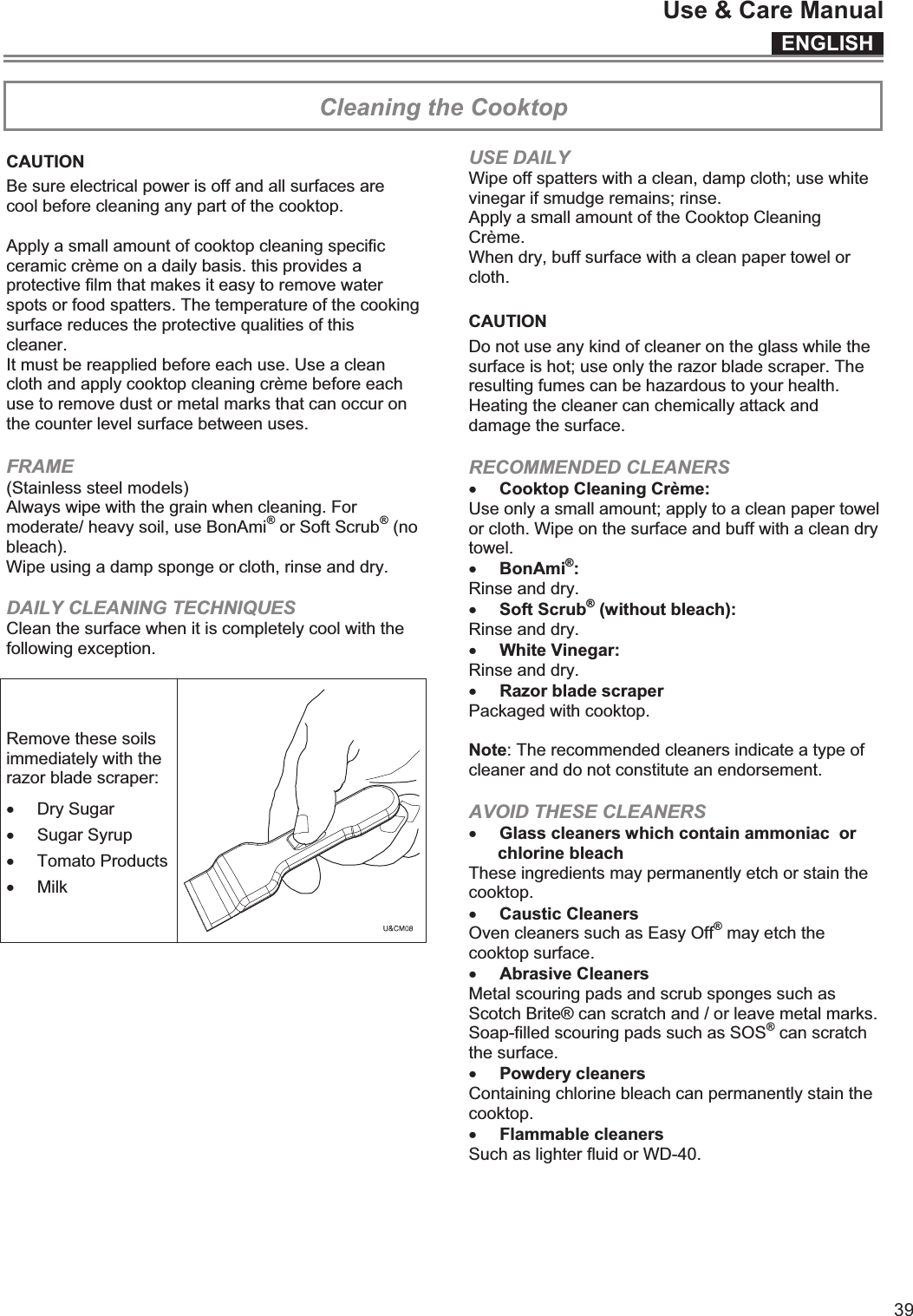 ENGLISHUse &amp; Care Manual39ENGLISHUse &amp; Care Manual15  Cleaning the Cooktop  CAUTION Be sure electrical power is off and all surfaces are cool before cleaning any part of the cooktop.  Apply a small amount of cooktop cleaning specific ceramic crème on a daily basis. this provides a protective film that makes it easy to remove water spots or food spatters. The temperature of the cooking surface reduces the protective qualities of this cleaner.  It must be reapplied before each use. Use a clean cloth and apply cooktop cleaning crème before each use to remove dust or metal marks that can occur on the counter level surface between uses. FRAME (Stainless steel models)  Always wipe with the grain when cleaning. For moderate/ heavy soil, use BonAmi® or Soft Scrub® (no bleach).  Wipe using a damp sponge or cloth, rinse and dry. DAILY CLEANING TECHNIQUES Clean the surface when it is completely cool with the following exception.  Remove these soils immediately with the razor blade scraper: x Dry Sugar x Sugar Syrup x Tomato Products x Milk   USE DAILY Wipe off spatters with a clean, damp cloth; use white vinegar if smudge remains; rinse. Apply a small amount of the Cooktop Cleaning Crème.  When dry, buff surface with a clean paper towel or cloth.  CAUTION Do not use any kind of cleaner on the glass while the surface is hot; use only the razor blade scraper. The resulting fumes can be hazardous to your health. Heating the cleaner can chemically attack and damage the surface. RECOMMENDED CLEANERS x Cooktop Cleaning Crème: Use only a small amount; apply to a clean paper towel or cloth. Wipe on the surface and buff with a clean dry towel. x BonAmi®:  Rinse and dry. x Soft Scrub® (without bleach):  Rinse and dry. x White Vinegar:  Rinse and dry. x Razor blade scraper  Packaged with cooktop.  Note: The recommended cleaners indicate a type of cleaner and do not constitute an endorsement. AVOID THESE CLEANERS x Glass cleaners which contain ammoniac  or chlorine bleach These ingredients may permanently etch or stain the cooktop. x Caustic Cleaners  Oven cleaners such as Easy Off® may etch the cooktop surface. x Abrasive Cleaners  Metal scouring pads and scrub sponges such as Scotch Brite® can scratch and / or leave metal marks. Soap-filled scouring pads such as SOS® can scratch the surface.  x Powdery cleaners Containing chlorine bleach can permanently stain the cooktop. x Flammable cleaners  Such as lighter fluid or WD-40.    