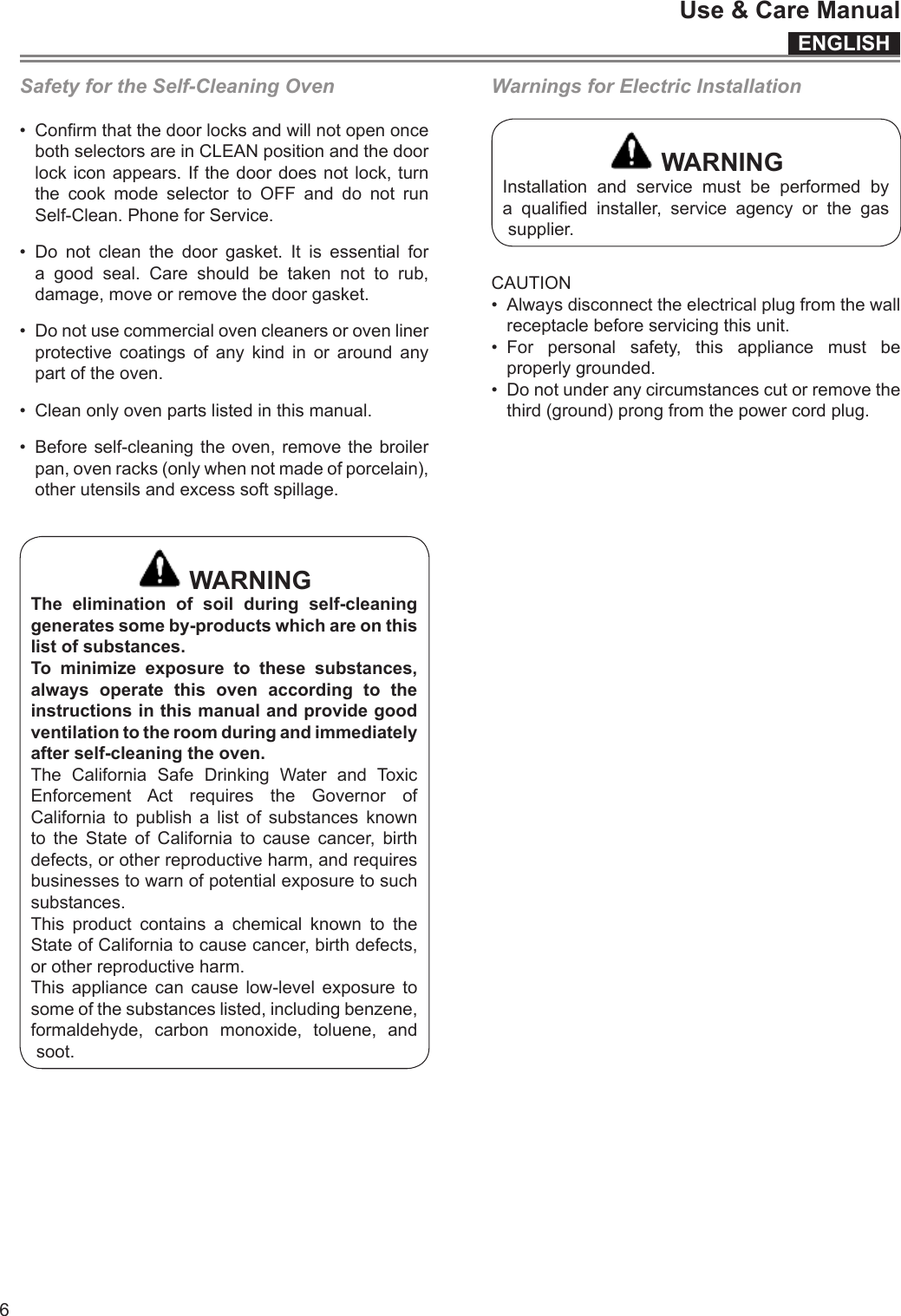 ENGLISHUse &amp; Care Manual6Safety for the Self-Cleaning Oven• ConrmthatthedoorlocksandwillnotopenoncebothselectorsareinCLEANpositionandthedoorlockiconappears.Ifthedoordoesnotlock,turnthe cook mode selector to OFF and do not runSelf-Clean.PhoneforService.• Do notcleanthedoorgasket.Itisessentialforagoodseal.Careshouldbetakennottorub,damage,moveorremovethedoorgasket.• Donotusecommercialovencleanersorovenlinerprotectivecoatingsofanykindinoraroundanypartoftheoven.• Cleanonlyovenpartslistedinthismanual.• Beforeself-cleaningtheoven,removethebroilerpan,ovenracks(onlywhennotmadeofporcelain),otherutensilsandexcesssoftspillage. WARNINGThe elimination of soil during self-cleaninggeneratessomeby-productswhichareonthislist of substances.To minimize exposure to these substances, always operate this oven according to theinstructionsinthismanualandprovidegoodventilationtotheroomduringandimmediatelyafter self-cleaning the oven.The California Safe Drinking Water and ToxicEnforcement Act requires the Governor ofCalifornia to publish a list of substances knownto the State of California to cause cancer, birthdefects,orotherreproductiveharm,andrequiresbusinessestowarnofpotentialexposuretosuchsubstances.This product contains a chemical known to theStateofCaliforniatocausecancer,birthdefects,orotherreproductiveharm.This appliance can cause low-level exposure tosomeofthesubstanceslisted,includingbenzene,formaldehyde, carbon monoxide, toluene, andsoot.Warnings for Electric Installation WARNINGInstallation and service must be performed bya qualied installer, service agency or the gassupplier.CAUTION• Alwaysdisconnecttheelectricalplugfromthewallreceptaclebeforeservicingthisunit.• For personal safety, this appliance must beproperlygrounded.• Donotunderanycircumstancescutorremovethethird(ground)prongfromthepowercordplug.