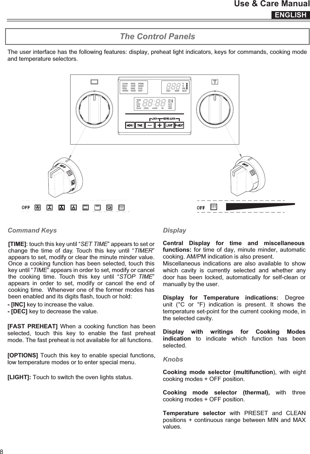 ENGLISHUse &amp; Care Manual8 The Control Panels The user interface has the following features: display, preheat light indicators, keys for commands, cooking mode and temperature selectors.  SINGLE OVEN   DOUBLE OVEN  Command Keys - [INC] key to increase the value. - [DEC] key to decrease the value. [FAST  PREHEAT]  When  a  cooking  function  has  been selected,  touch  this  key  to  enable  the  fast  preheat mode. The fast preheat is not available for all functions. [OPTIONS] Touch this key to enable special functions, low temperature modes or to enter special menu. [LIGHT]: Touch to switch the oven lights status.  Display  Central  Display  for  time  and  miscellaneous functions: for time of day,  minute minder, automatic cooking. AM/PM indication is also present.  Miscellaneous  indications  are  also  available  to  show which  cavity  is  currently  selected  and  whether  any door  has been  locked, automatically  for  self-clean  or manually by the user.  Display  for  Temperature  indications:  Degree unit  (°C  or  °F)  indication  is  present.  It  shows  the temperature set-point for the current cooking mode, in the selected cavity.  Display  with  writings  for  Cooking  Modes indication  to  indicate  which  function  has  been selected.   Knobs  Cooking  mode  selector  (multifunction),  with  eight cooking modes + OFF position.  Cooking  mode  selector  (thermal),  with  three cooking modes + OFF position.  Temperature  selector  with  PRESET  and  CLEAN positions + continuous range between MIN and MAX values. [TIME]: touch this key until “SET TIME” appears to set or change  the  time  of  day.  Touch  this  key  until  “TIMER” appears to set, modify or clear the minute minder value. Once a cooking function has been selected, touch this key until “TIME” appears in order to set, modify or cancel the  cooking  time.  Touch  this  key  until  “STOP  TIME” appears  in  order  to  set,  modify  or  cancel  the  end  of cooking time.  Whenever one of the former modes has been enabled and its digits flash, touch or hold:   