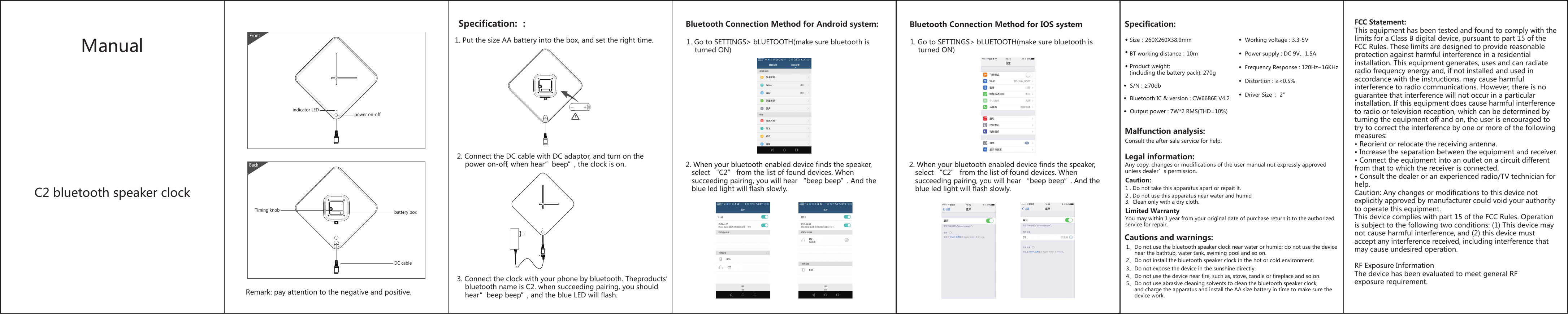 ManualC2 bluetooth speaker clockSpecification: ：1. Put the size AA battery into the box, and set the right time.2. Connect the DC cable with DC adaptor, and turn on thepower on-off, when hear”beep”, the clock is on.3. Connect the clock with your phone by bluetooth. Theproducts’bluetooth name is C2. when succeeding pairing, you shouldhear”beep beep”, and the blue LED will flash. Frontpower on-offindicator LEDBackRemark: pay attention to the negative and positive.battery boxTiming knobDC cableSpecification:Malfunction analysis:Legal information:◆ Size：260X260X38.9mm◆ BT working distance：10m◆ Product weight: (including the battery pack): 270g◆  Working voltage : 3.3-5V  ◆  Power supply : DC 9V、1.5A◆  Frequency Response : 120Hz~16KHz◆  Bluetooth IC &amp; version : CW6686E V4.2◆  Output power : 7W*2 RMS(THD=10%)Consult the after-sale service for help.Any copy, changes or modifications of the user manual not expressly approvedunless dealer’s permission. ◆  S/N : ≥70db◆  Distortion : ≥&lt;0.5%◆  Driver Size  :  2&quot;1、Do not use the bluetooth speaker clock near water or humid; do not use the devicenear the bathtub, water tank, swiming pool and so on.2、Do not install the bluetooth speaker clock in the hot or cold environment. 3、Do not expose the device in the sunshine directly.4、Do not use the device near fire, such as, stove, candle or fireplace and so on.5、Do not use abrasive cleaning solvents to clean the bluetooth speaker clock, and charge the apparatus and install the AA size battery in time to make sure the device work. Cautions and warnings:Caution:1 . Do not take this apparatus apart or repait it.2 . Do not use this apparatus near water and humid3. Clean only with a dry cloth.Limited WarrantyYou may within 1 year from your original date of purchase return it to the authorizedservice for repair.Bluetooth Connection Method for Android system: 1. Go to SETTINGS&gt; bLUETOOTH(make sure bluetooth isturned ON)2. When your bluetooth enabled device finds the speaker,select “C2” from the list of found devices. Whensucceeding pairing, you will hear “beep beep”. And theblue led light will flash slowly.1. Go to SETTINGS&gt; bLUETOOTH(make sure bluetooth isturned ON)2. When your bluetooth enabled device finds the speaker,select “C2” from the list of found devices. Whensucceeding pairing, you will hear “beep beep”. And theblue led light will flash slowly.Bluetooth Connection Method for IOS system FCC Statement:This equipment has been tested and found to comply with the limits for a Class B digital device, pursuant to part 15 of the FCC Rules. These limits are designed to provide reasonable protection against harmful interference in a residential installation. This equipment generates, uses and can radiate radio frequency energy and, if not installed and used in accordance with the instructions, may cause harmful interference to radio communications. However, there is no guarantee that interference will not occur in a particular installation. If this equipment does cause harmful interference to radio or television reception, which can be determined by turning the equipment off and on, the user is encouraged to try to correct the interference by one or more of the following measures:• Reorient or relocate the receiving antenna.• Increase the separation between the equipment and receiver.• Connect the equipment into an outlet on a circuit differentfrom that to which the receiver is connected.• Consult the dealer or an experienced radio/TV technician forhelp.Caution: Any changes or modifications to this device not explicitly approved by manufacturer could void your authority to operate this equipment.This device complies with part 15 of the FCC Rules. Operation is subject to the following two conditions: (1) This device may not cause harmful interference, and (2) this device must accept any interference received, including interference that may cause undesired operation.RF Exposure InformationThe device has been evaluated to meet general RF exposure requirement. 