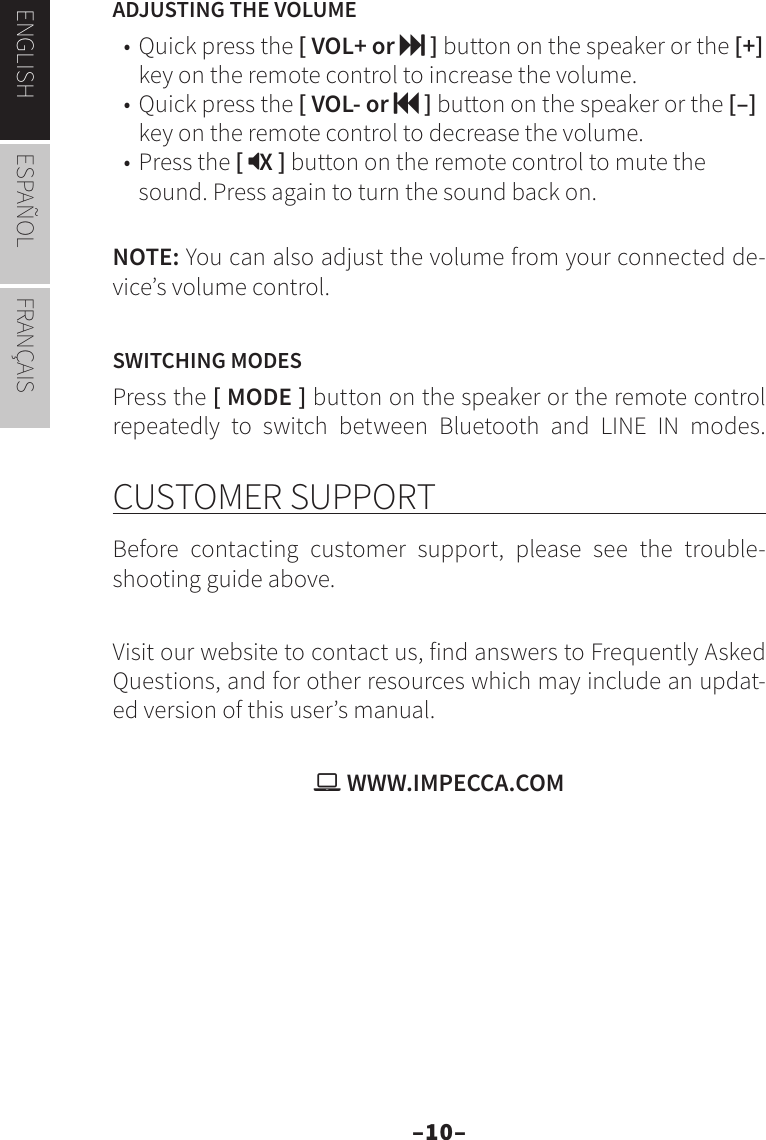 –10–ENGLISH ESPAÑOL FRANÇAISADJUSTING THE VOLUME• Quick press the [ VOL+ or  ] button on the speaker or the [+] key on the remote control to increase the volume.• Quick press the [ VOL- or  ] button on the speaker or the [–] key on the remote control to decrease the volume.• Press the [ X ] button on the remote control to mute the sound. Press again to turn the sound back on.NOTE: You can also adjust the volume from your connected de-vice’s volume control.SWITCHING MODESPress the [ MODE ] button on the speaker or the remote control repeatedly to switch between Bluetooth and LINE IN modes. CUSTOMER SUPPORTBefore contacting customer support, please see the trouble-shooting guide above.  Visit our website to contact us, find answers to Frequently Asked Questions, and for other resources which may include an updat-ed version of this user’s manual.  WWW.IMPECCA.COM
