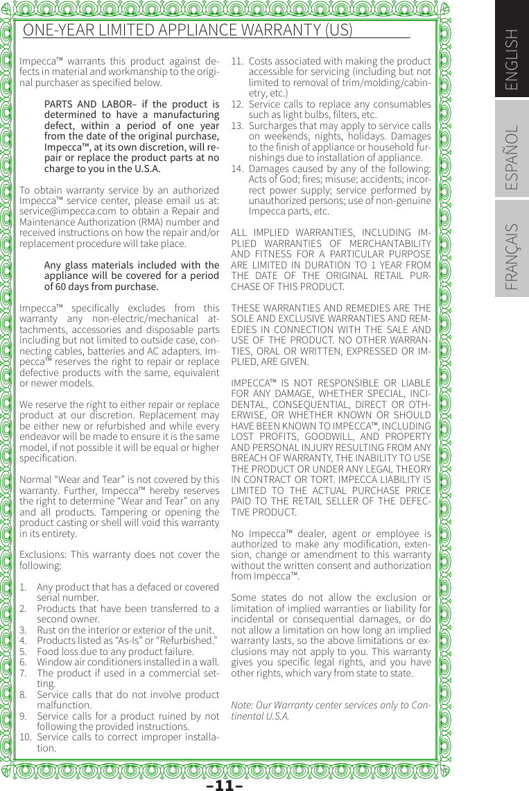 –11–ENGLISHESPAÑOLFRANÇAISONE-YEAR LIMITED APPLIANCE WARRANTY (US)Impecca™ warrants this product against de-fects in material and workmanship to the origi-nal purchaser as specified below. PARTS AND LABOR– if the product is determined to have a manufacturing defect, within a period of one year from the date of the original purchase, Impecca™, at its own discretion, will re-pair or replace the product parts at no charge to you in the U.S.A. To obtain warranty service by an authorized Impecca™ service center, please email us at: service@impecca.com to obtain a Repair and Maintenance Authorization (RMA) number and received instructions on how the repair and/or replacement procedure will take place. Any glass materials included with the appliance will be covered for a period of 60 days from purchase. Impecca™ specifically excludes from this warranty any non-electric/mechanical at-tachments, accessories and disposable parts including but not limited to outside case, con-necting cables, batteries and AC adapters. Im-pecca™ reserves the right to repair or replace defective products with the same, equivalent or newer models. We reserve the right to either repair or replace product at our discretion. Replacement may be either new or refurbished and while every endeavor will be made to ensure it is the same model, if not possible it will be equal or higher specification.Normal “Wear and Tear” is not covered by this warranty. Further, Impecca™ hereby reserves the right to determine “Wear and Tear” on any and all products. Tampering or opening the product casting or shell will void this warranty in its entirety. Exclusions: This warranty does not cover the following:1.  Any product that has a defaced or covered serial number.2.  Products that have been transferred to a second owner.3.  Rust on the interior or exterior of the unit.4.  Products listed as “As-Is” or “Refurbished.” 5.  Food loss due to any product failure.6.  Window air conditioners installed in a wall.7.  The product if used in a commercial set-ting.8.  Service calls that do not involve product malfunction. 9.  Service calls for a product ruined by not following the provided instructions.10.  Service calls to correct improper installa-tion.11.  Costs associated with making the product accessible for servicing (including but not limited to removal of trim/molding/cabin-etry, etc.) 12.  Service calls to replace any consumables such as light bulbs, filters, etc. 13.  Surcharges that may apply to service calls on weekends, nights, holidays. Damages to the finish of appliance or household fur-nishings due to installation of appliance.14.  Damages caused by any of the following: Acts of God; fires; misuse; accidents; incor-rect power supply; service performed by unauthorized persons; use of non-genuine Impecca parts, etc.ALL IMPLIED WARRANTIES, INCLUDING IM-PLIED WARRANTIES OF MERCHANTABILITY AND FITNESS FOR A PARTICULAR PURPOSE ARE LIMITED IN DURATION TO 1 YEAR FROM THE DATE OF THE ORIGINAL RETAIL PUR-CHASE OF THIS PRODUCT. THESE WARRANTIES AND REMEDIES ARE THE SOLE AND EXCLUSIVE WARRANTIES AND REM-EDIES IN CONNECTION WITH THE SALE AND USE OF THE PRODUCT. NO OTHER WARRAN-TIES, ORAL OR WRITTEN, EXPRESSED OR IM-PLIED, ARE GIVEN.IMPECCA™ IS NOT RESPONSIBLE OR LIABLE FOR ANY DAMAGE, WHETHER SPECIAL, INCI-DENTAL, CONSEQUENTIAL, DIRECT OR OTH-ERWISE, OR WHETHER KNOWN OR SHOULD HAVE BEEN KNOWN TO IMPECCA™, INCLUDING LOST PROFITS, GOODWILL, AND PROPERTY AND PERSONAL INJURY RESULTING FROM ANY BREACH OF WARRANTY, THE INABILITY TO USE THE PRODUCT OR UNDER ANY LEGAL THEORY IN CONTRACT OR TORT. IMPECCA LIABILITY IS LIMITED TO THE ACTUAL PURCHASE PRICE PAID TO THE RETAIL SELLER OF THE DEFEC-TIVE PRODUCT. No Impecca™ dealer, agent or employee is authorized to make any modification, exten-sion, change or amendment to this warranty without the written consent and authorization from Impecca™.Some states do not allow the exclusion or limitation of implied warranties or liability for incidental or consequential damages, or do not allow a limitation on how long an implied warranty lasts, so the above limitations or ex-clusions may not apply to you. This warranty gives you specific legal rights, and you have other rights, which vary from state to state. Note: Our Warranty center services only to Con-tinental U.S.A.