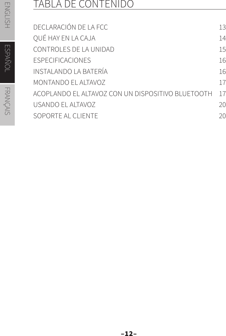 –12–ENGLISH ESPAÑOL FRANÇAISTABLA DE CONTENIDODECLARACIÓN DE LA FCC  13QUÉ HAY EN LA CAJA  14CONTROLES DE LA UNIDAD  15ESPECIFICACIONES 16INSTALANDO LA BATERÍA  16MONTANDO EL ALTAVOZ  17ACOPLANDO EL ALTAVOZ CON UN DISPOSITIVO BLUETOOTH  17USANDO EL ALTAVOZ  20SOPORTE AL CLIENTE  20ESPAÑOL