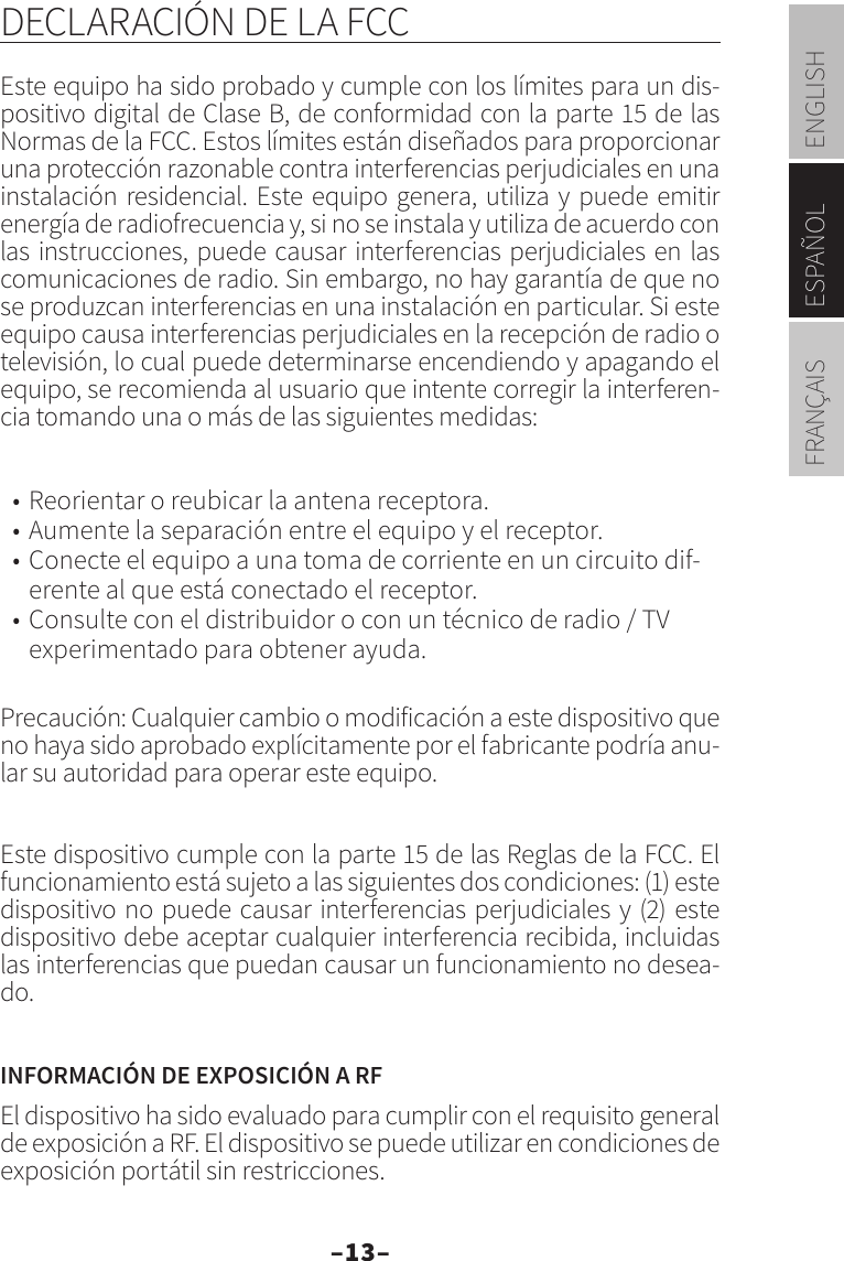 –13–ENGLISHESPAÑOLFRANÇAISDECLARACIÓN DE LA FCCEste equipo ha sido probado y cumple con los límites para un dis-positivo digital de Clase B, de conformidad con la parte 15 de las Normas de la FCC. Estos límites están diseñados para proporcionar una protección razonable contra interferencias perjudiciales en una instalación residencial. Este equipo genera, utiliza y puede emitir energía de radiofrecuencia y, si no se instala y utiliza de acuerdo con las instrucciones, puede causar interferencias perjudiciales en las comunicaciones de radio. Sin embargo, no hay garantía de que no se produzcan interferencias en una instalación en particular. Si este equipo causa interferencias perjudiciales en la recepción de radio o televisión, lo cual puede determinarse encendiendo y apagando el equipo, se recomienda al usuario que intente corregir la interferen-cia tomando una o más de las siguientes medidas:• Reorientar o reubicar la antena receptora.• Aumente la separación entre el equipo y el receptor.• Conecte el equipo a una toma de corriente en un circuito dif-erente al que está conectado el receptor.• Consulte con el distribuidor o con un técnico de radio / TV experimentado para obtener ayuda.Precaución: Cualquier cambio o modificación a este dispositivo que no haya sido aprobado explícitamente por el fabricante podría anu-lar su autoridad para operar este equipo.Este dispositivo cumple con la parte 15 de las Reglas de la FCC. El funcionamiento está sujeto a las siguientes dos condiciones: (1) este dispositivo no puede causar interferencias perjudiciales y (2) este dispositivo debe aceptar cualquier interferencia recibida, incluidas las interferencias que puedan causar un funcionamiento no desea-do.INFORMACIÓN DE EXPOSICIÓN A RFEl dispositivo ha sido evaluado para cumplir con el requisito general de exposición a RF. El dispositivo se puede utilizar en condiciones de exposición portátil sin restricciones.