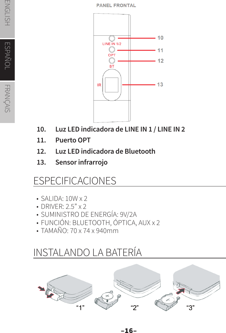 –16–ENGLISH ESPAÑOL FRANÇAIS10.  Luz LED indicadora de LINE IN 1 / LINE IN 211.  Puerto OPT12.  Luz LED indicadora de Bluetooth13.  Sensor infrarrojo ESPECIFICACIONES•  SALIDA: 10W x 2•  DRIVER: 2.5” x 2•  SUMINISTRO DE ENERGÍA: 9V/2A•  FUNCIÓN: BLUETOOTH, ÓPTICA, AUX x 2•  TAMAÑO: 70 x 74 x 940mmINSTALANDO LA BATERÍA