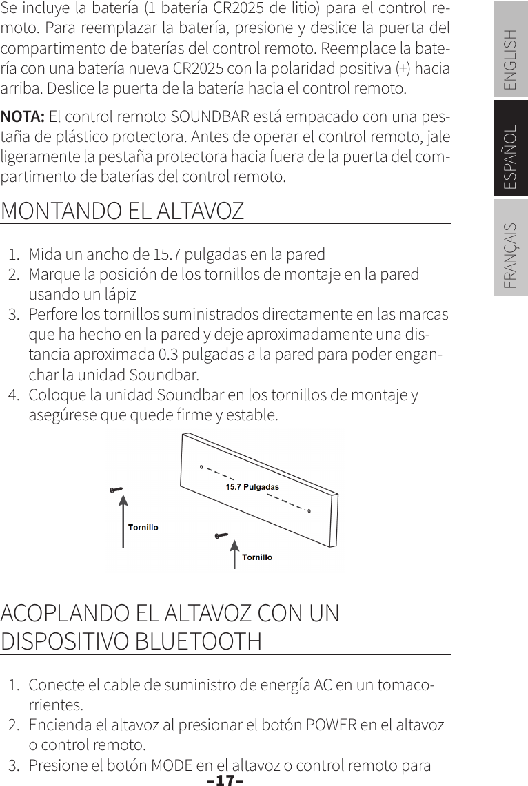 –17–ENGLISHESPAÑOLFRANÇAISSe incluye la batería (1 batería CR2025 de litio) para el control re-moto. Para reemplazar la batería, presione y deslice la puerta del compartimento de baterías del control remoto. Reemplace la bate-ría con una batería nueva CR2025 con la polaridad positiva (+) hacia arriba. Deslice la puerta de la batería hacia el control remoto.NOTA: El control remoto SOUNDBAR está empacado con una pes-taña de plástico protectora. Antes de operar el control remoto, jale ligeramente la pestaña protectora hacia fuera de la puerta del com-partimento de baterías del control remoto.MONTANDO EL ALTAVOZ1.  Mida un ancho de 15.7 pulgadas en la pared2.  Marque la posición de los tornillos de montaje en la pared usando un lápiz3.  Perfore los tornillos suministrados directamente en las marcas que ha hecho en la pared y deje aproximadamente una dis-tancia aproximada 0.3 pulgadas a la pared para poder engan-char la unidad Soundbar.4.  Coloque la unidad Soundbar en los tornillos de montaje y asegúrese que quede firme y estable.ACOPLANDO EL ALTAVOZ CON UN DISPOSITIVO BLUETOOTH1.  Conecte el cable de suministro de energía AC en un tomaco-rrientes.2.  Encienda el altavoz al presionar el botón POWER en el altavoz o control remoto.3.  Presione el botón MODE en el altavoz o control remoto para 