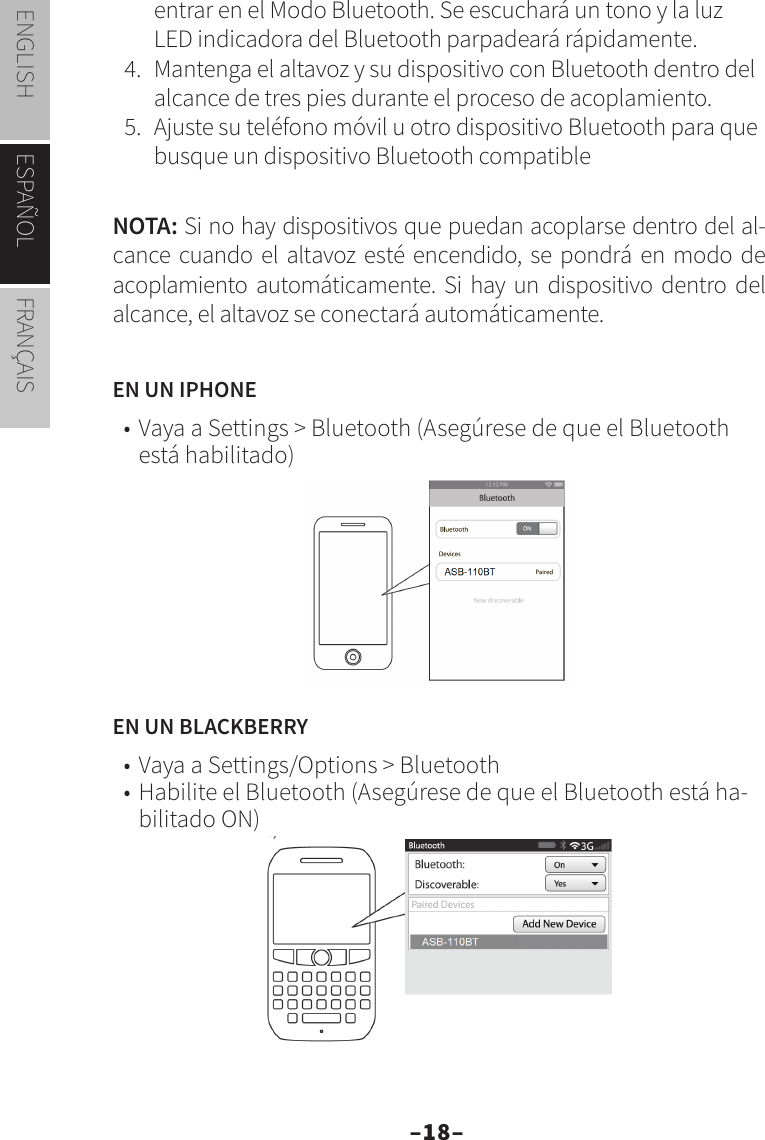 –18–ENGLISH ESPAÑOL FRANÇAISentrar en el Modo Bluetooth. Se escuchará un tono y la luz LED indicadora del Bluetooth parpadeará rápidamente.4.  Mantenga el altavoz y su dispositivo con Bluetooth dentro del alcance de tres pies durante el proceso de acoplamiento.5.  Ajuste su teléfono móvil u otro dispositivo Bluetooth para que busque un dispositivo Bluetooth compatibleNOTA: Si no hay dispositivos que puedan acoplarse dentro del al-cance cuando el altavoz esté encendido, se pondrá en modo de acoplamiento automáticamente. Si hay un dispositivo dentro del alcance, el altavoz se conectará automáticamente.EN UN IPHONE• Vaya a Settings &gt; Bluetooth (Asegúrese de que el Bluetooth está habilitado)EN UN BLACKBERRY• Vaya a Settings/Options &gt; Bluetooth • Habilite el Bluetooth (Asegúrese de que el Bluetooth está ha-bilitado ON)