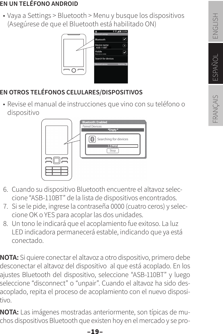 –19–ENGLISHESPAÑOLFRANÇAISEN UN TELÉFONO ANDROID•  Vaya a Settings &gt; Bluetooth &gt; Menu y busque los dispositivos (Asegúrese de que el Bluetooth está habilitado ON)EN OTROS TELÉFONOS CELULARES/DISPOSITIVOS•  Revise el manual de instrucciones que vino con su teléfono o dispositivo6.  Cuando su dispositivo Bluetooth encuentre el altavoz selec-cione “ASB-110BT” de la lista de dispositivos encontrados.7.  Si se le pide, ingrese la contraseña 0000 (cuatro ceros) y selec-cione OK o YES para acoplar las dos unidades.8.  Un tono le indicará que el acoplamiento fue exitoso. La luz LED indicadora permanecerá estable, indicando que ya está conectado. NOTA: Si quiere conectar el altavoz a otro dispositivo, primero debe desconectar el altavoz del dispositivo  al que está acoplado. En los ajustes Bluetooth del dispositivo, seleccione “ASB-110BT” y luego seleccione “disconnect” o “unpair”. Cuando el altavoz ha sido des-acoplado, repita el proceso de acoplamiento con el nuevo disposi-tivo.NOTA: Las imágenes mostradas anteriormente, son típicas de mu-chos dispositivos Bluetooth que existen hoy en el mercado y se pro-