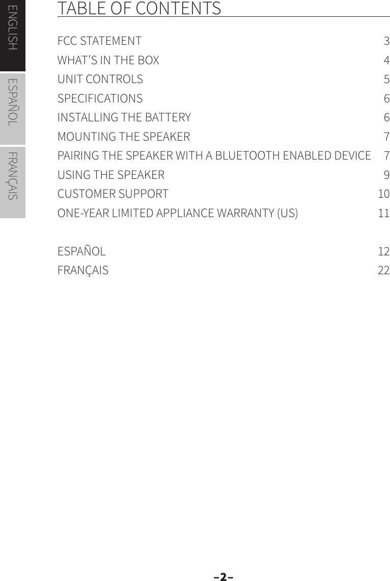 –2–ENGLISH ESPAÑOL FRANÇAISTABLE OF CONTENTSFCC STATEMENT  3WHAT’S IN THE BOX  4UNIT CONTROLS  5SPECIFICATIONS 6INSTALLING THE BATTERY  6MOUNTING THE SPEAKER  7PAIRING THE SPEAKER WITH A BLUETOOTH ENABLED DEVICE  7USING THE SPEAKER  9CUSTOMER SUPPORT  10ONE-YEAR LIMITED APPLIANCE WARRANTY (US)  11ESPAÑOL 12FRANÇAIS 22