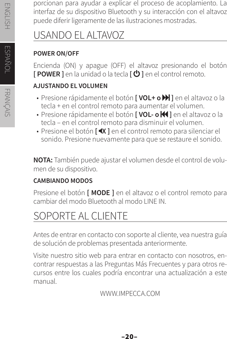 –20–ENGLISH ESPAÑOL FRANÇAISporcionan para ayudar a explicar el proceso de acoplamiento. La interfaz de su dispositivo Bluetooth y su interacción con el altavoz puede diferir ligeramente de las ilustraciones mostradas.USANDO EL ALTAVOZPOWER ON/OFFEncienda (ON) y apague (OFF) el altavoz presionando el botón  [ POWER ] en la unidad o la tecla [  ] en el control remoto.AJUSTANDO EL VOLUMEN•  Presione rápidamente el botón [ VOL+ o  ] en el altavoz o la tecla + en el control remoto para aumentar el volumen.•  Presione rápidamente el botón [ VOL- o  ] en el altavoz o la tecla – en el control remoto para disminuir el volumen.•  Presione el botón [ X ] en el control remoto para silenciar el sonido. Presione nuevamente para que se restaure el sonido.NOTA: También puede ajustar el volumen desde el control de volu-men de su dispositivo.CAMBIANDO MODOSPresione el botón [ MODE ] en el altavoz o el control remoto para cambiar del modo Bluetooth al modo LINE IN.SOPORTE AL CLIENTEAntes de entrar en contacto con soporte al cliente, vea nuestra guía de solución de problemas presentada anteriormente.Visite nuestro sitio web para entrar en contacto con nosotros, en-contrar respuestas a las Preguntas Más Frecuentes y para otros re-cursos entre los cuales podría encontrar una actualización a este manual.  WWW.IMPECCA.COM 