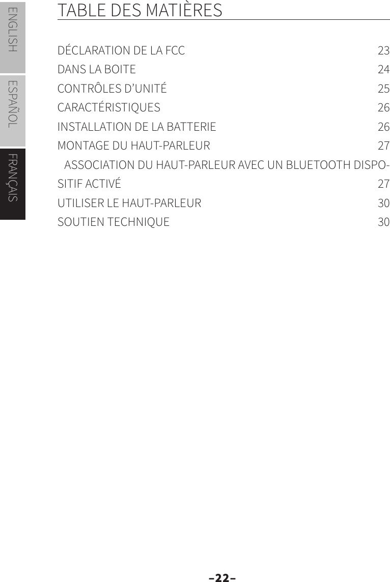 –22–ENGLISH ESPAÑOL FRANÇAISTABLE DES MATIÈRESDÉCLARATION DE LA FCC  23DANS LA BOITE  24CONTRÔLES D’UNITÉ  25CARACTÉRISTIQUES 26INSTALLATION DE LA BATTERIE  26MONTAGE DU HAUT-PARLEUR  27ASSOCIATION DU HAUT-PARLEUR AVEC UN BLUETOOTH DISPO-SITIF ACTIVÉ  27UTILISER LE HAUT-PARLEUR  30SOUTIEN TECHNIQUE  30FRANÇAIS