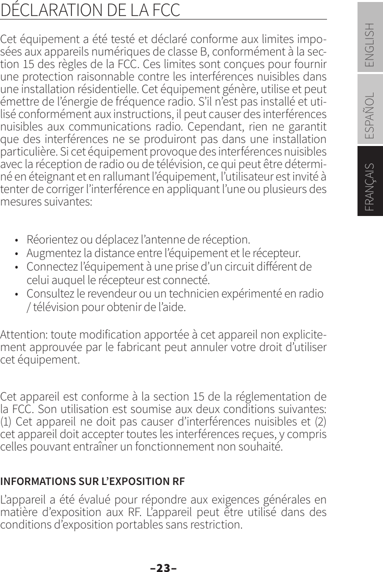 –23–ENGLISHESPAÑOLFRANÇAISDÉCLARATION DE LA FCCCet équipement a été testé et déclaré conforme aux limites impo-sées aux appareils numériques de classe B, conformément à la sec-tion 15 des règles de la FCC. Ces limites sont conçues pour fournir une protection raisonnable contre les interférences nuisibles dans une installation résidentielle. Cet équipement génère, utilise et peut émettre de l’énergie de fréquence radio. S’il n’est pas installé et uti-lisé conformément aux instructions, il peut causer des interférences nuisibles aux communications radio. Cependant, rien ne garantit que des interférences ne se produiront pas dans une installation particulière. Si cet équipement provoque des interférences nuisibles avec la réception de radio ou de télévision, ce qui peut être détermi-né en éteignant et en rallumant l’équipement, l’utilisateur est invité à tenter de corriger l’interférence en appliquant l’une ou plusieurs des mesures suivantes:•  Réorientez ou déplacez l’antenne de réception.•  Augmentez la distance entre l’équipement et le récepteur.•  Connectez l’équipement à une prise d’un circuit diérent de celui auquel le récepteur est connecté.•  Consultez le revendeur ou un technicien expérimenté en radio / télévision pour obtenir de l’aide.Attention: toute modification apportée à cet appareil non explicite-ment approuvée par le fabricant peut annuler votre droit d’utiliser cet équipement.Cet appareil est conforme à la section 15 de la réglementation de la FCC. Son utilisation est soumise aux deux conditions suivantes: (1) Cet appareil ne doit pas causer d’interférences nuisibles et (2) cet appareil doit accepter toutes les interférences reçues, y compris celles pouvant entraîner un fonctionnement non souhaité.INFORMATIONS SUR L’EXPOSITION RFL’appareil a été évalué pour répondre aux exigences générales en matière d’exposition aux RF. L’appareil peut être utilisé dans des conditions d’exposition portables sans restriction.