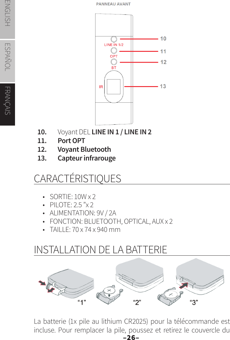 –26–ENGLISH ESPAÑOL FRANÇAIS10.   Voyant DEL LINE IN 1 / LINE IN 211.   Port OPT12.   Voyant Bluetooth13.   Capteur infrarougeCARACTÉRISTIQUES•  SORTIE: 10W x 2•  PILOTE: 2.5 ”x 2•  ALIMENTATION: 9V / 2A•  FONCTION: BLUETOOTH, OPTICAL, AUX x 2•  TAILLE: 70 x 74 x 940 mmINSTALLATION DE LA BATTERIELa batterie (1x pile au lithium CR2025) pour la télécommande est incluse. Pour remplacer la pile, poussez et retirez le couvercle du 