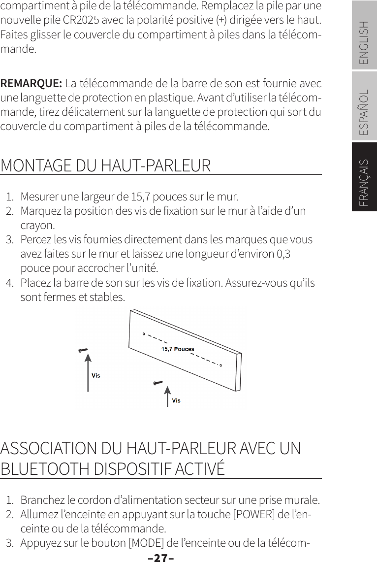 –27–ENGLISHESPAÑOLFRANÇAIScompartiment à pile de la télécommande. Remplacez la pile par une nouvelle pile CR2025 avec la polarité positive (+) dirigée vers le haut. Faites glisser le couvercle du compartiment à piles dans la télécom-mande.REMARQUE: La télécommande de la barre de son est fournie avec une languette de protection en plastique. Avant d’utiliser la télécom-mande, tirez délicatement sur la languette de protection qui sort du couvercle du compartiment à piles de la télécommande.MONTAGE DU HAUT-PARLEUR1.  Mesurer une largeur de 15,7 pouces sur le mur.2.  Marquez la position des vis de fixation sur le mur à l’aide d’un crayon.3.  Percez les vis fournies directement dans les marques que vous avez faites sur le mur et laissez une longueur d’environ 0,3 pouce pour accrocher l’unité.4.  Placez la barre de son sur les vis de fixation. Assurez-vous qu’ils sont fermes et stables.ASSOCIATION DU HAUT-PARLEUR AVEC UN BLUETOOTH DISPOSITIF ACTIVÉ1.  Branchez le cordon d’alimentation secteur sur une prise murale.2.  Allumez l’enceinte en appuyant sur la touche [POWER] de l’en-ceinte ou de la télécommande.3.  Appuyez sur le bouton [MODE] de l’enceinte ou de la télécom-