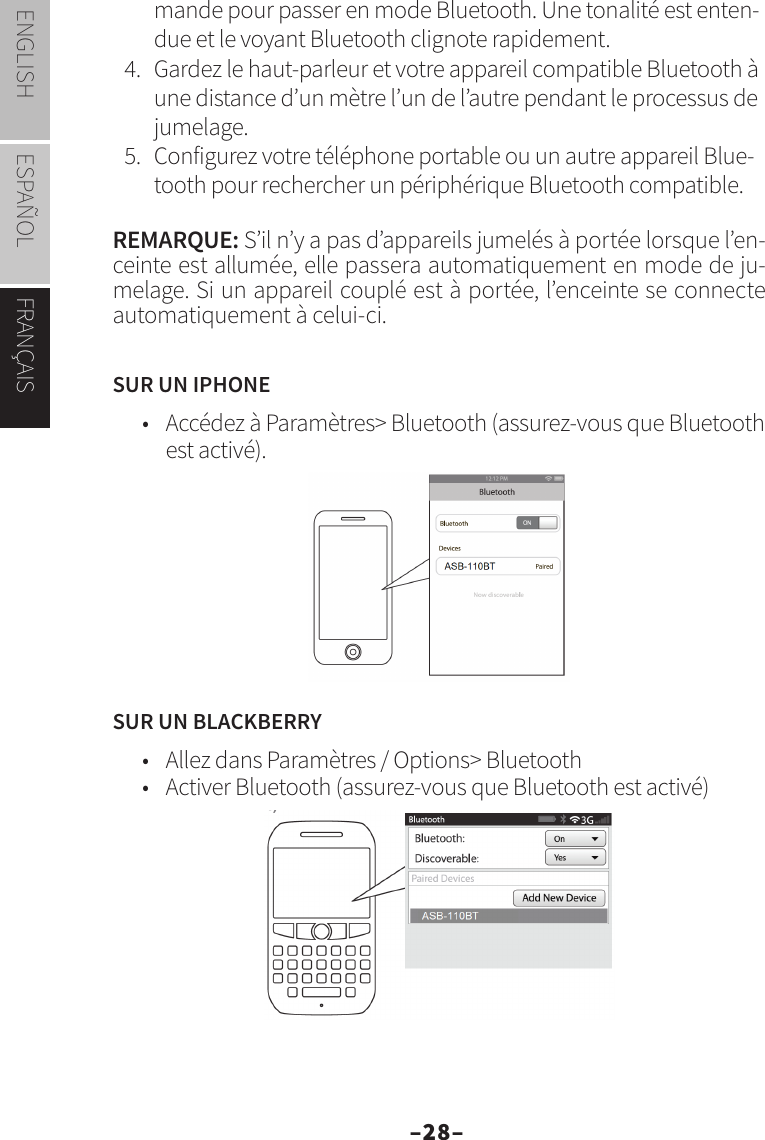 –28–ENGLISH ESPAÑOL FRANÇAISmande pour passer en mode Bluetooth. Une tonalité est enten-due et le voyant Bluetooth clignote rapidement.4.  Gardez le haut-parleur et votre appareil compatible Bluetooth à une distance d’un mètre l’un de l’autre pendant le processus de jumelage.5.  Configurez votre téléphone portable ou un autre appareil Blue-tooth pour rechercher un périphérique Bluetooth compatible.REMARQUE: S’il n’y a pas d’appareils jumelés à portée lorsque l’en-ceinte est allumée, elle passera automatiquement en mode de ju-melage. Si un appareil couplé est à portée, l’enceinte se connecte automatiquement à celui-ci.SUR UN IPHONE•  Accédez à Paramètres&gt; Bluetooth (assurez-vous que Bluetooth est activé).SUR UN BLACKBERRY•  Allez dans Paramètres / Options&gt; Bluetooth•  Activer Bluetooth (assurez-vous que Bluetooth est activé)