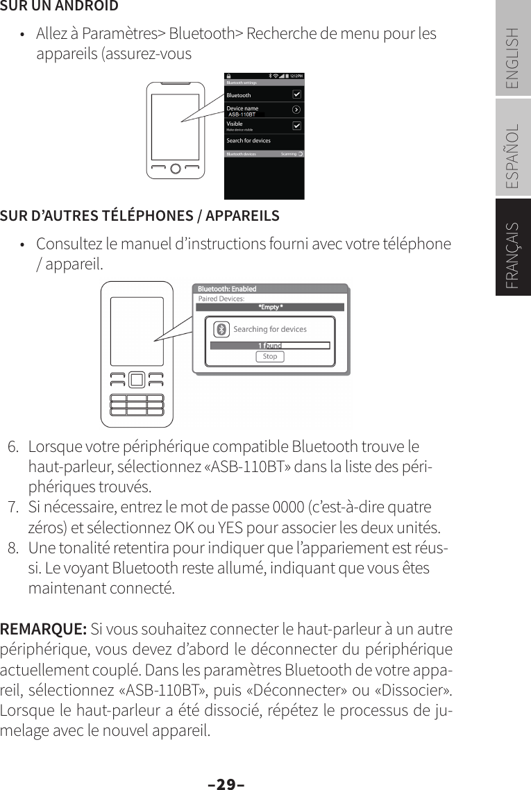 –29–ENGLISHESPAÑOLFRANÇAISSUR UN ANDROID•  Allez à Paramètres&gt; Bluetooth&gt; Recherche de menu pour les appareils (assurez-vousSUR D’AUTRES TÉLÉPHONES / APPAREILS•  Consultez le manuel d’instructions fourni avec votre téléphone / appareil.6.  Lorsque votre périphérique compatible Bluetooth trouve le haut-parleur, sélectionnez «ASB-110BT» dans la liste des péri-phériques trouvés.7.  Si nécessaire, entrez le mot de passe 0000 (c’est-à-dire quatre zéros) et sélectionnez OK ou YES pour associer les deux unités.8.  Une tonalité retentira pour indiquer que l’appariement est réus-si. Le voyant Bluetooth reste allumé, indiquant que vous êtes maintenant connecté.REMARQUE: Si vous souhaitez connecter le haut-parleur à un autre périphérique, vous devez d’abord le déconnecter du périphérique actuellement couplé. Dans les paramètres Bluetooth de votre appa-reil, sélectionnez «ASB-110BT», puis «Déconnecter» ou «Dissocier». Lorsque le haut-parleur a été dissocié, répétez le processus de ju-melage avec le nouvel appareil.