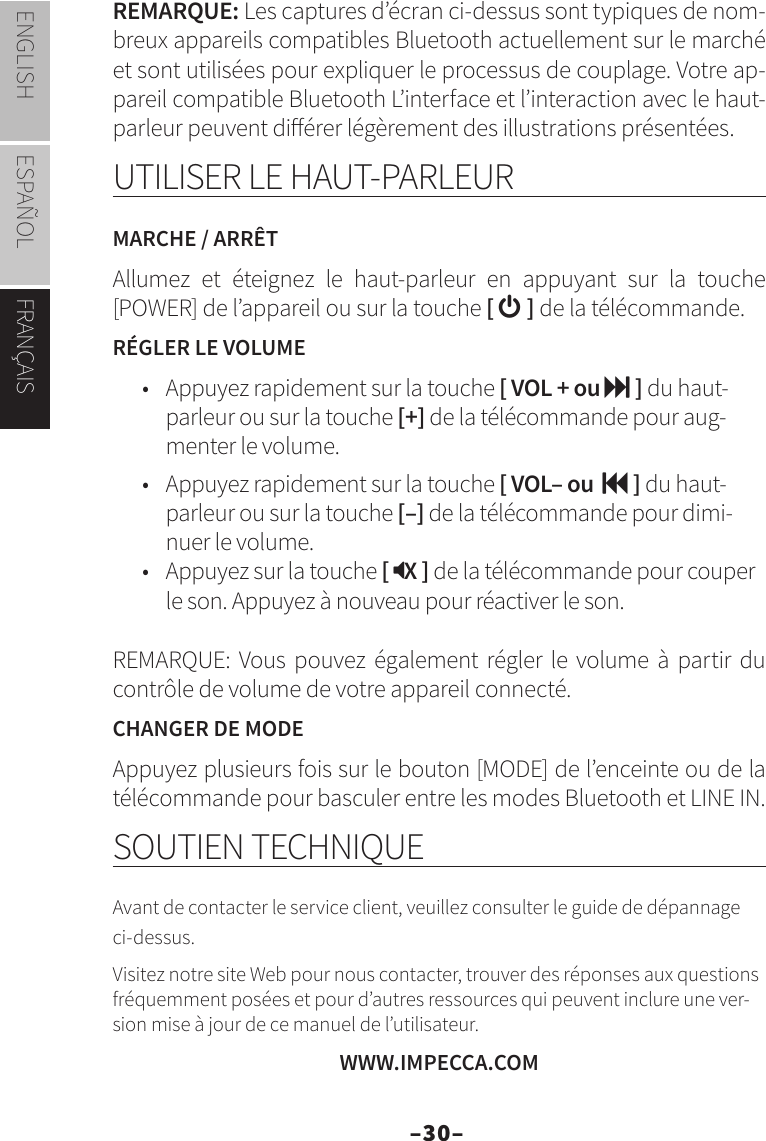 –30–ENGLISH ESPAÑOL FRANÇAISREMARQUE: Les captures d’écran ci-dessus sont typiques de nom-breux appareils compatibles Bluetooth actuellement sur le marché et sont utilisées pour expliquer le processus de couplage. Votre ap-pareil compatible Bluetooth L’interface et l’interaction avec le haut-parleur peuvent diérer légèrement des illustrations présentées.UTILISER LE HAUT-PARLEURMARCHE / ARRÊTAllumez et éteignez le haut-parleur en appuyant sur la touche [POWER] de l’appareil ou sur la touche [  ] de la télécommande.RÉGLER LE VOLUME•  Appuyez rapidement sur la touche [ VOL + ou  ] du haut-parleur ou sur la touche [+] de la télécommande pour aug-menter le volume.•  Appuyez rapidement sur la touche [ VOL– ou   ] du haut-parleur ou sur la touche [–] de la télécommande pour dimi-nuer le volume.•  Appuyez sur la touche [ X ] de la télécommande pour couper le son. Appuyez à nouveau pour réactiver le son.REMARQUE: Vous pouvez également régler le volume à partir du contrôle de volume de votre appareil connecté.CHANGER DE MODEAppuyez plusieurs fois sur le bouton [MODE] de l’enceinte ou de la télécommande pour basculer entre les modes Bluetooth et LINE IN.SOUTIEN TECHNIQUEAvant de contacter le service client, veuillez consulter le guide de dépannage ci-dessus.Visitez notre site Web pour nous contacter, trouver des réponses aux questions fréquemment posées et pour d’autres ressources qui peuvent inclure une ver-sion mise à jour de ce manuel de l’utilisateur.WWW.IMPECCA.COM