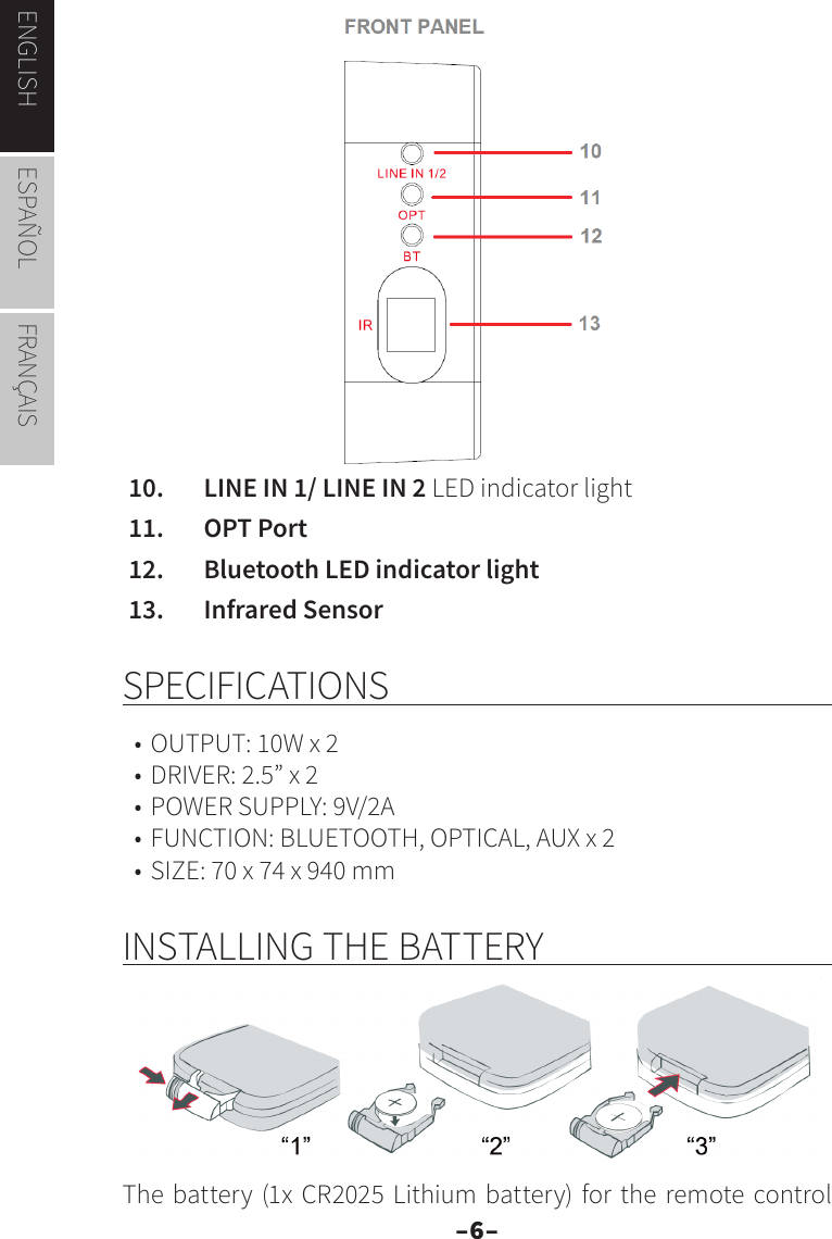 –6–ENGLISH ESPAÑOL FRANÇAIS10.  LINE IN 1/ LINE IN 2 LED indicator light11.  OPT Port12.  Bluetooth LED indicator light13.  Infrared SensorSPECIFICATIONS• OUTPUT: 10W x 2• DRIVER: 2.5” x 2• POWER SUPPLY: 9V/2A• FUNCTION: BLUETOOTH, OPTICAL, AUX x 2• SIZE: 70 x 74 x 940 mmINSTALLING THE BATTERYThe battery (1x CR2025 Lithium battery) for the remote control 