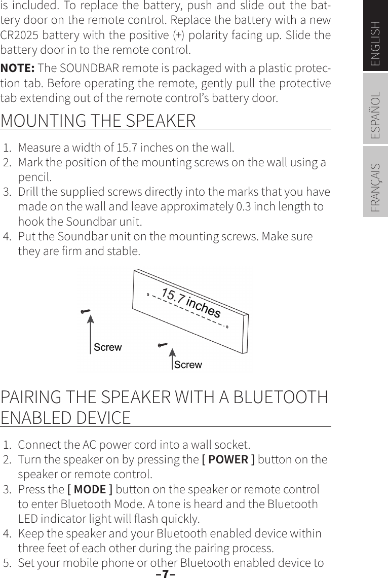 –7–ENGLISHESPAÑOLFRANÇAISis included. To replace the battery, push and slide out the bat-tery door on the remote control. Replace the battery with a new CR2025 battery with the positive (+) polarity facing up. Slide the battery door in to the remote control.NOTE: The SOUNDBAR remote is packaged with a plastic protec-tion tab. Before operating the remote, gently pull the protective tab extending out of the remote control’s battery door. MOUNTING THE SPEAKER1.  Measure a width of 15.7 inches on the wall.2.  Mark the position of the mounting screws on the wall using a pencil.3.  Drill the supplied screws directly into the marks that you have made on the wall and leave approximately 0.3 inch length to hook the Soundbar unit.4.  Put the Soundbar unit on the mounting screws. Make sure they are firm and stable.PAIRING THE SPEAKER WITH A BLUETOOTH ENABLED DEVICE1.  Connect the AC power cord into a wall socket.2.  Turn the speaker on by pressing the [ POWER ] button on the speaker or remote control.3.  Press the [ MODE ] button on the speaker or remote control to enter Bluetooth Mode. A tone is heard and the Bluetooth LED indicator light will flash quickly.4.  Keep the speaker and your Bluetooth enabled device within three feet of each other during the pairing process.5.  Set your mobile phone or other Bluetooth enabled device to 