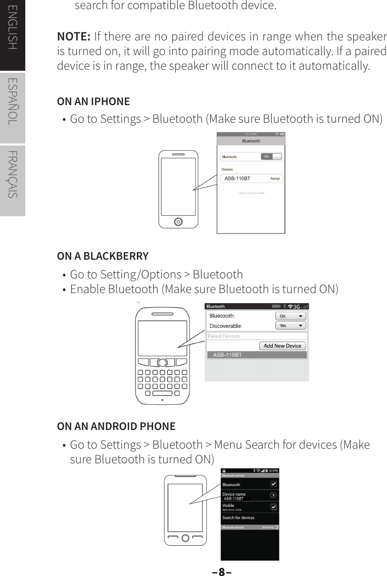 –8–ENGLISH ESPAÑOL FRANÇAISsearch for compatible Bluetooth device.NOTE: If there are no paired devices in range when the speaker is turned on, it will go into pairing mode automatically. If a paired device is in range, the speaker will connect to it automatically.ON AN IPHONE• Go to Settings &gt; Bluetooth (Make sure Bluetooth is turned ON)ON A BLACKBERRY• Go to Setting/Options &gt; Bluetooth• Enable Bluetooth (Make sure Bluetooth is turned ON)ON AN ANDROID PHONE• Go to Settings &gt; Bluetooth &gt; Menu Search for devices (Make sure Bluetooth is turned ON)