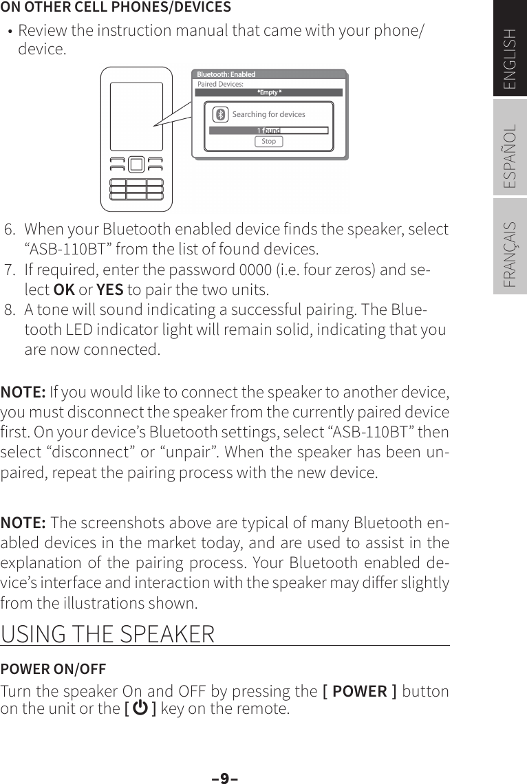 –9–ENGLISHESPAÑOLFRANÇAISON OTHER CELL PHONES/DEVICES• Review the instruction manual that came with your phone/device.6.  When your Bluetooth enabled device finds the speaker, select “ASB-110BT” from the list of found devices. 7.  If required, enter the password 0000 (i.e. four zeros) and se-lect OK or YES to pair the two units.8.  A tone will sound indicating a successful pairing. The Blue-tooth LED indicator light will remain solid, indicating that you are now connected.NOTE: If you would like to connect the speaker to another device, you must disconnect the speaker from the currently paired device first. On your device’s Bluetooth settings, select “ASB-110BT” then select “disconnect” or “unpair”. When the speaker has been un-paired, repeat the pairing process with the new device.NOTE: The screenshots above are typical of many Bluetooth en-abled devices in the market today, and are used to assist in the explanation of the pairing process. Your Bluetooth enabled de-vice’s interface and interaction with the speaker may dier slightly from the illustrations shown.USING THE SPEAKERPOWER ON/OFFTurn the speaker On and OFF by pressing the [ POWER ] button on the unit or the [  ] key on the remote.