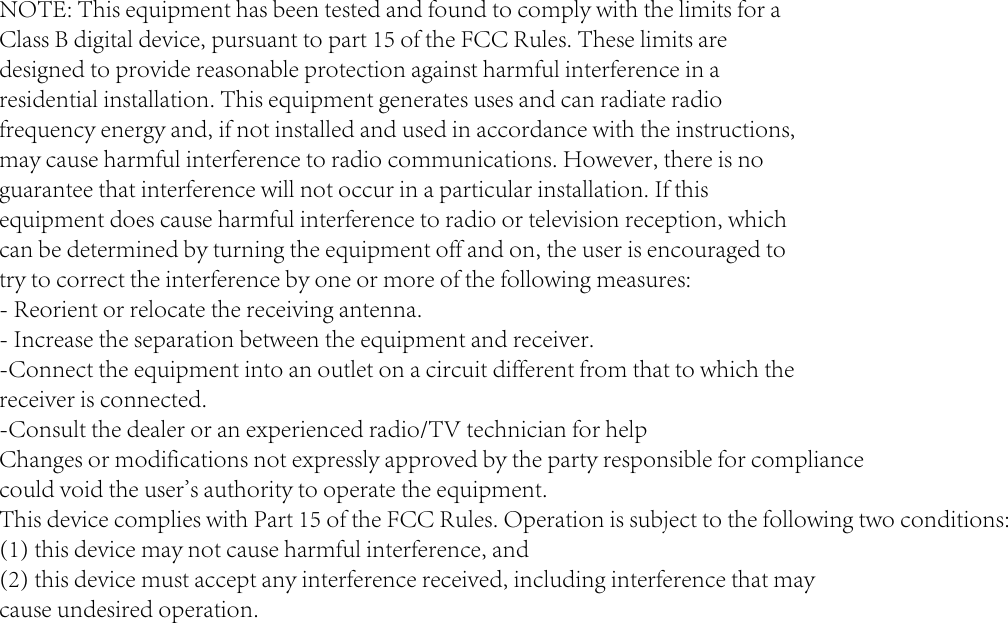 NOTE: This equipment has been tested and found to comply with the limits for a Class B digital device, pursuant to part 15 of the FCC Rules. These limits are designed to provide reasonable protection against harmful interference in a residential installation. This equipment generates uses and can radiate radio frequency energy and, if not installed and used in accordance with the instructions, may cause harmful interference to radio communications. However, there is no guarantee that interference will not occur in a particular installation. If this equipment does cause harmful interference to radio or television reception, which can be determined by turning the equipment off and on, the user is encouraged to try to correct the interference by one or more of the following measures: - Reorient or relocate the receiving antenna. - Increase the separation between the equipment and receiver. -Connect the equipment into an outlet on a circuit different from that to which the receiver is connected. -Consult the dealer or an experienced radio/TV technician for help Changes or modifications not expressly approved by the party responsible for compliance could void the user&apos;s authority to operate the equipment. This device complies with Part 15 of the FCC Rules. Operation is subject to the following two conditions: (1) this device may not cause harmful interference, and (2) this device must accept any interference received, including interference that may cause undesired operation.
