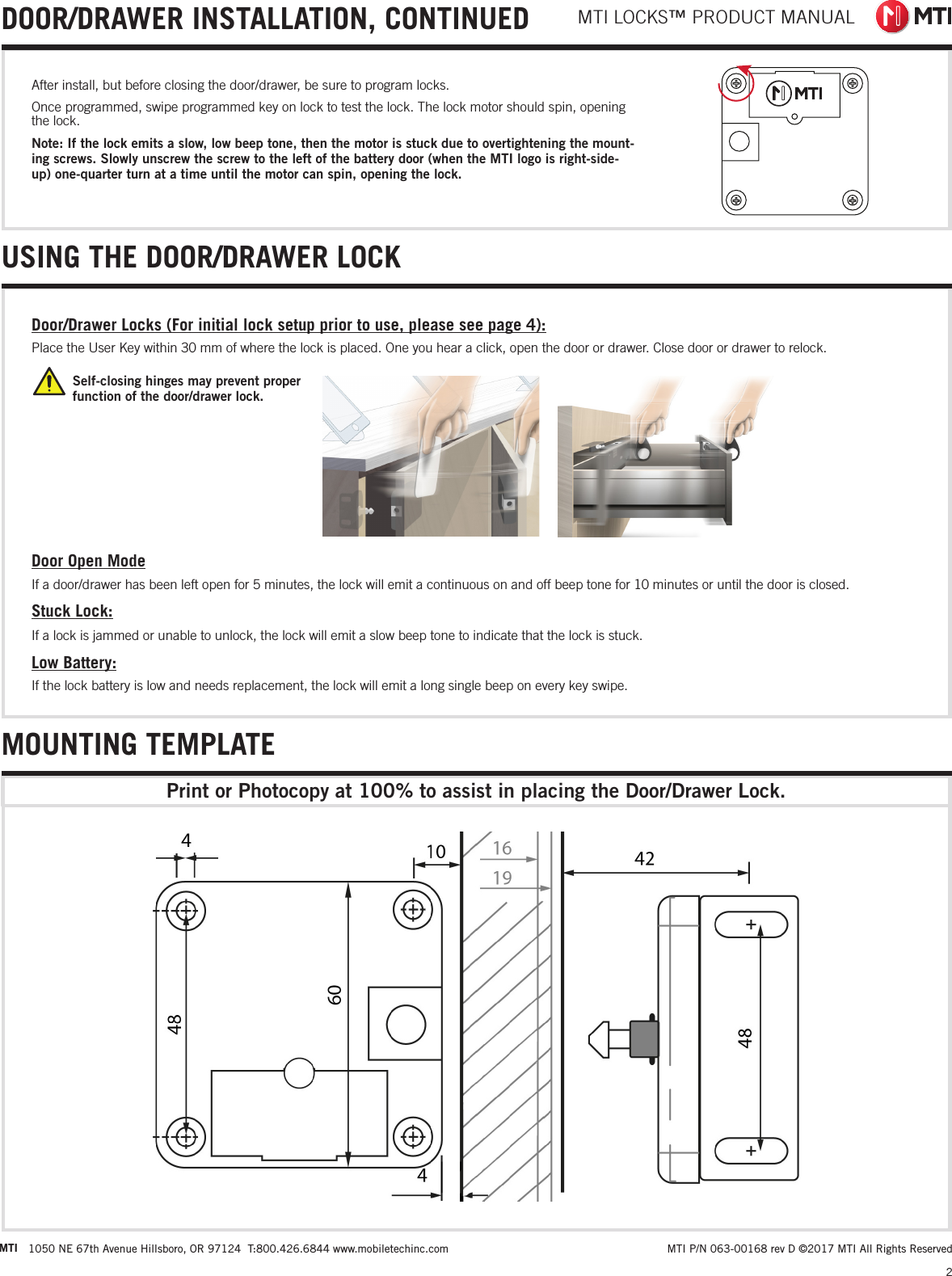 MTI LOCKS™ PRODUCT MANUAL2 MTI P/N 063-00168 rev D ©2017 MTI All Rights ReservedMTI 1050 NE 67th Avenue Hillsboro, OR 97124  T:800.426.6844 www.mobiletechinc.com2USING THE DOOR/DRAWER LOCKMOUNTING TEMPLATEPrint or Photocopy at 100% to assist in placing the Door/Drawer Lock.Self-closing hinges may prevent proper  function of the door/drawer lock. Door/Drawer Locks (For initial lock setup prior to use, please see page 4):Place the User Key within 30 mm of where the lock is placed. One you hear a click, open the door or drawer. Close door or drawer to relock. Door Open ModeIf a door/drawer has been left open for 5 minutes, the lock will emit a continuous on and off beep tone for 10 minutes or until the door is closed.Stuck Lock:If a lock is jammed or unable to unlock, the lock will emit a slow beep tone to indicate that the lock is stuck.Low Battery:If the lock battery is low and needs replacement, the lock will emit a long single beep on every key swipe.After install, but before closing the door/drawer, be sure to program locks. Once programmed, swipe programmed key on lock to test the lock. The lock motor should spin, opening the lock.Note: If the lock emits a slow, low beep tone, then the motor is stuck due to overtightening the mount-ing screws. Slowly unscrew the screw to the left of the battery door (when the MTI logo is right-side-up) one-quarter turn at a time until the motor can spin, opening the lock.DOOR/DRAWER INSTALLATION, CONTINUED