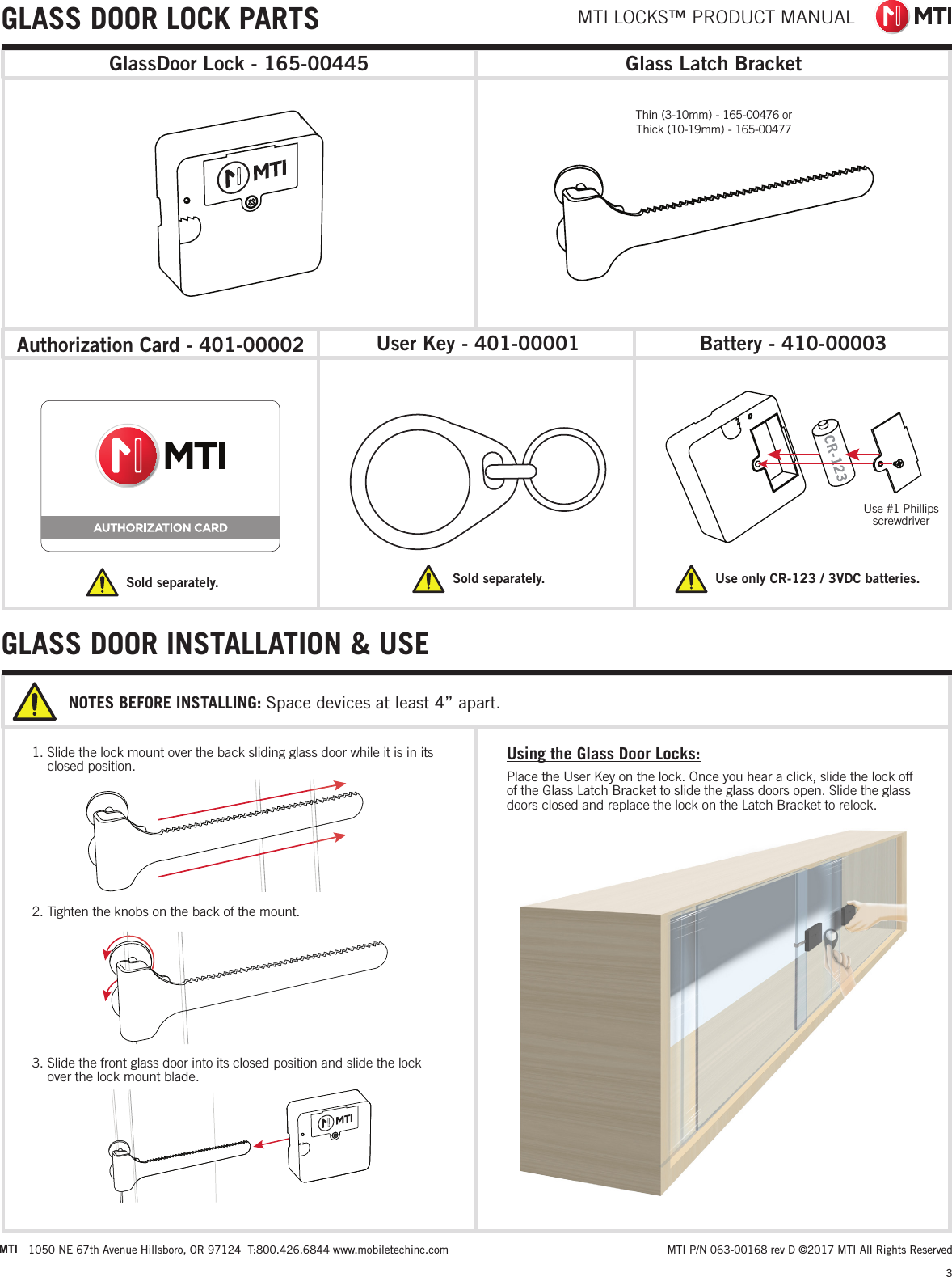 MTI LOCKS™ PRODUCT MANUAL3 MTI P/N 063-00168 rev D ©2017 MTI All Rights ReservedMTI 1050 NE 67th Avenue Hillsboro, OR 97124  T:800.426.6844 www.mobiletechinc.com22Glass Latch BracketGLASS DOOR LOCK PARTSAuthorization Card - 401-00002 Battery - 410-00003User Key - 401-00001Sold separately. Sold separately.Use #1 Phillips  screwdriverUse only CR-123 / 3VDC batteries. Thin (3-10mm) - 165-00476 or Thick (10-19mm) - 165-00477GlassDoor Lock - 165-004451. Slide the lock mount over the back sliding glass door while it is in its closed position.2. Tighten the knobs on the back of the mount.3. Slide the front glass door into its closed position and slide the lock over the lock mount blade.NOTES BEFORE INSTALLING: Space devices at least 4” apart.GLASS DOOR INSTALLATION &amp; USEUsing the Glass Door Locks:Place the User Key on the lock. Once you hear a click, slide the lock off of the Glass Latch Bracket to slide the glass doors open. Slide the glass doors closed and replace the lock on the Latch Bracket to relock.