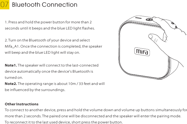 Bluetooth Connection07 English1. Press and hold the power button for more than 2 seconds until it beeps and the blue LED light flashes.Note1. The speaker will connect to the last-connected device automatically once the device&apos;s Bluetooth is turned on.Note2. The operating range is about 10m / 33 feet and will be influenced by the surroundings.2. Turn on the Bluetooth of your device and select Mifa_A1. Once the connection is completed, the speaker will beep and the blue LED light will stay on.Other InstructionsTo connect to another device, press and hold the volume down and volume up buttons simultaneously for more than 2 seconds. The paired one will be disconnected and the speaker will enter the pairing mode.To reconnect it to the last used device, short press the power button.