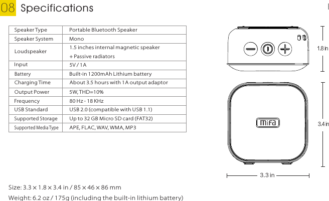 Specifications08 EnglishSize: 3.3 × 1.8 × 3.4 in / 85 × 46 × 86 mmWeight: 6.2 oz / 175g (including the built-in lithium battery)Speaker Type Portable Bluetooth SpeakerSpeaker System MonoLoudspeaker 1.5 inches internal magnetic speaker + Passive radiatorsInput 5V / 1ABatteryBuilt-in 1200mAh Lithium batteryAbout 3.5 hours with 1A output adaptorCharging TimeOutput Power 5W, THD=10%Frequency80 Hz - 18 KHzUSB Standard USB 2.0 (compatible with USB 1.1)Supported StorageUp to 32 G B Micro SD card (FAT32)Supported Media TypeAPE, FLAC, WAV, WMA, MP31.8 in 3.3 in 3.4 in 