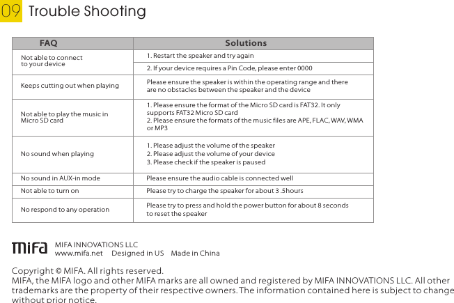 Trouble Shooting09Copyright © MIFA. All rights reserved.MIFA, the MIFA logo and other MIFA marks are all owned and registered by MIFA INNOVATIONS LLC. All other trademarks are the property of their respective owners. The information contained here is subject to change without prior notice.MIFA INNOVATIONS LLCwww.mifa.net Designed in USMade in ChinaEnglishNot able to connect to your deviceFAQ Solutions1. Restar t the speaker and try again2. If your device requires a Pin Code, please enter 00001. Please ensure the format of the Micro SD card is FAT32. It only supports FAT32 Micro SD card2. Please ensure the formats of the music files are APE, FLAC, WAV, WMA or MP3No sound when playing1. Please adjust the volume of the speaker2. Please adjust the volume of your device3. Please check if the speaker is pausedKeeps cutting out when playing Please ensure the speaker is within the operating range and there are no obstacles between the speaker and the deviceNot able to play the music in Micro SD cardNo sound in AUX-in mode Please ensure the audio cable is connected wellNot able to turn on Please try to charge the speaker for about 3 .5hoursNo respond to any operation Please try to press and hold the power button for about 8 seconds to reset the speaker