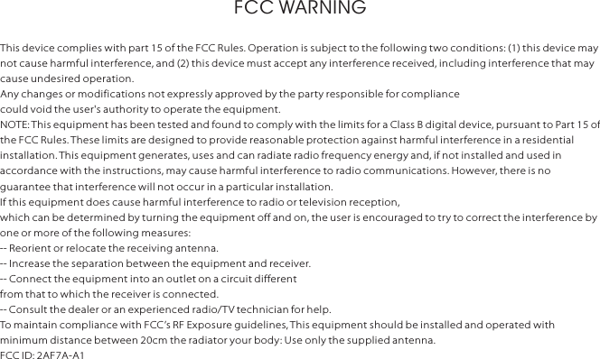 FCC WARNINGThis device complies with part 15 of the FCC Rules. Operation is subject to the following two conditions: (1) this device may not cause harmful inter ference, and (2) this device must accept any interference received, including interference that may cause undesired operation.Any changes or modifications not expressly approved by the party responsible for compliancecould void the user&apos;s authority to operate the equipment.NOTE: This equipment has been tested and found to comply with the limits for a Class B digital device, pursuant to Part 15 of the FCC Rules. These limits are designed to provide reasonable protection against harmful inter ference in a residential installation. This equipment generates, uses and can radiate radio frequency energy and, if not installed and used in accordance with the instructions, may cause harmful interference to radio communications. However, there is no guarantee that interference will not occur in a particular installation.If this equipment does cause harmful interference to radio or television reception,which can be determined by turning the equipment off and on, the user is encouraged to try to correct the interference by one or more of the following measures:-- Reorient or relocate the receiving antenna.-- Increase the separation between the equipment and receiver.-- Connect the equipment into an outlet on a circuit differentfrom that to which the receiver is connected.-- Consult the dealer or an experienced radio/T V technician for help.To maintain compliance with FCC’s RF Exposure guidelines, This equipment should be installed and operated with minimum distance between 20cm the radiator your body: Use only the supplied antenna.FCC ID: 2AF7A-A1