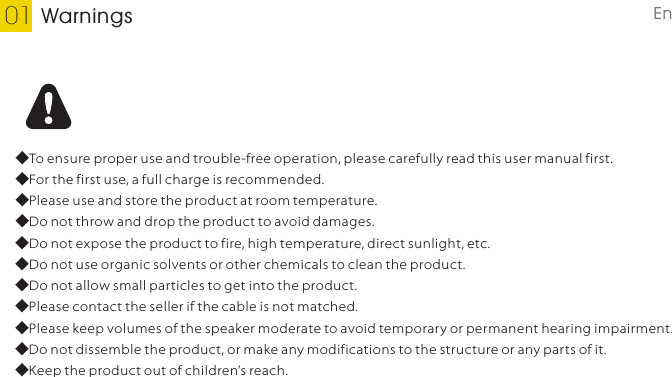 Warnings01◆To ensure proper use and trouble-free operation, please carefully read this user manual first.◆For the first use, a full charge is recommended.◆Please use and store the product at room temperature.◆Do not throw and drop the product to avoid damages.◆Do not expose the product to fire, high temperature, direct sunlight, etc. ◆Do not use organic solvents or other chemicals to clean the product. ◆Do not allow small particles to get into the product.◆Please contact the seller if the cable is not matched.◆Please keep volumes of the speaker moderate to avoid temporary or permanent hearing impairment.◆Do not dissemble the product, or make any modifications to the structure or any parts of it.◆Keep the product out of children’s reach.English