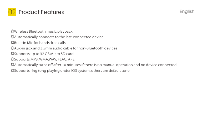 Product Features02◎Wireless Bluetooth music playback◎Automatically connects to the last-connected device◎Built-in Mic for hands-free calls◎Aux-in jack and 3.5mm audio cable for non-Bluetooth devices◎Supports up to 32 GB Micro SD card◎Supports MP3, WMA,WAV, FLAC, APE◎Automatically turns off after 10 minutes if there is no manual operation and no device connected◎Supports ring tong playing under IOS system ,others are default toneEnglish