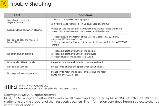 Trouble Shooting09Copyright © MIFA. All rights reserved.MIFA, the MIFA logo and other MIFA marks are all owned and registered by MIFA INNOVATIONS LLC. All other trademarks are the property of their respective owners. The information contained here is subject to change without prior notice.MIFA INNOVATIONS LLCwww.mifa.net Designed in USMade in ChinaNot able to connect to your deviceFAQ Solutions1. Restart the speaker and try again2. If your device requires a Pin Code, please enter 00001. Please ensure the format of the Micro SD card is FAT32. It only supports FAT32 Micro SD card2. Please ensure the formats of the music files are APE, FLAC, WAV, WMA or MP3No sound when playing1. Please adjust the volume of the speaker2. Please adjust the volume of your device3. Please check if the speaker is pausedKeeps cutting out when playing Please ensure the speaker is within the operating range and there are no obstacles between the speaker and the deviceNot able to play the music in Micro SD cardNo sound in AUX-in mode Please ensure the audio cable is connected wellNot able to turn on Please try to charge the speaker for about 3 hoursNo respond to any operation Please try to reset the speaker by pressing the reset button in the AUX-in jackEnglish