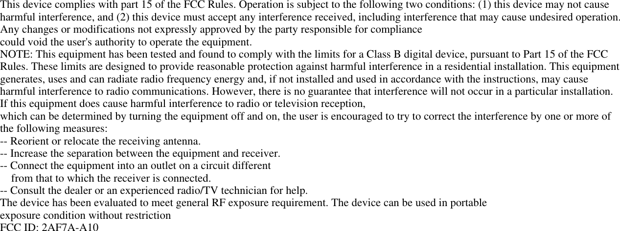 This device complies with part 15 of the FCC Rules. Operation is subject to the following two conditions: (1) this device may not causeharmful interference, and (2) this device must accept any interference received, including interference that may cause undesired operation.Any changes or modifications not expressly approved by the party responsible for compliancecould void the user&apos;s authority to operate the equipment.NOTE: This equipment has been tested and found to comply with the limits for a Class B digital device, pursuant to Part 15 of the FCCRules. These limits are designed to provide reasonable protection against harmful interference in a residential installation. This equipmentgenerates, uses and can radiate radio frequency energy and, if not installed and used in accordance with the instructions, may causeharmful interference to radio communications. However, there is no guarantee that interference will not occur in a particular installation.If this equipment does cause harmful interference to radio or television reception,which can be determined by turning the equipment off and on, the user is encouraged to try to correct the interference by one or more ofthe following measures:-- Reorient or relocate the receiving antenna.-- Increase the separation between the equipment and receiver.-- Connect the equipment into an outlet on a circuit differentfrom that to which the receiver is connected.-- Consult the dealer or an experienced radio/TV technician for help.The device has been evaluated to meet general RF exposure requirement. The device can be used in portableexposure condition without restrictionFCC ID: 2AF7A-A10