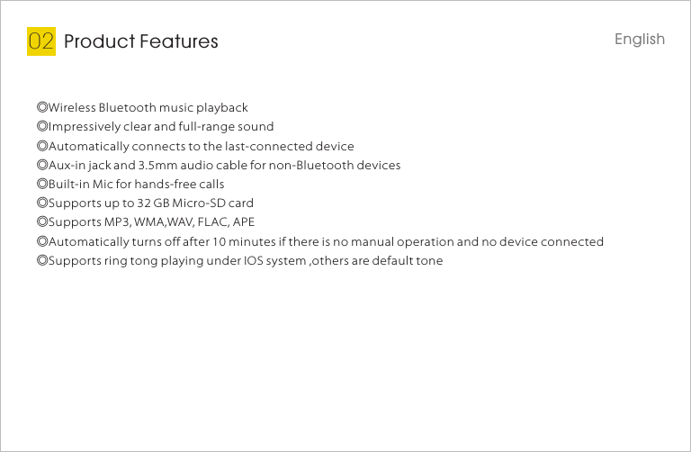 Product Features02◎Wireless Bluetooth music playback◎Impressively clear and full-range sound◎Automatically connects to the last-connected device◎Aux-in jack and 3.5mm audio cable for non-Bluetooth devices◎Built-in Mic for hands-free calls◎Supports up to 32 GB Micro-SD card◎Supports MP3, WMA,WAV, FLAC, APE◎Automatically turns off after 10 minutes if there is no manual operation and no device connected◎Supports ring tong playing under IOS system ,others are default toneEnglish