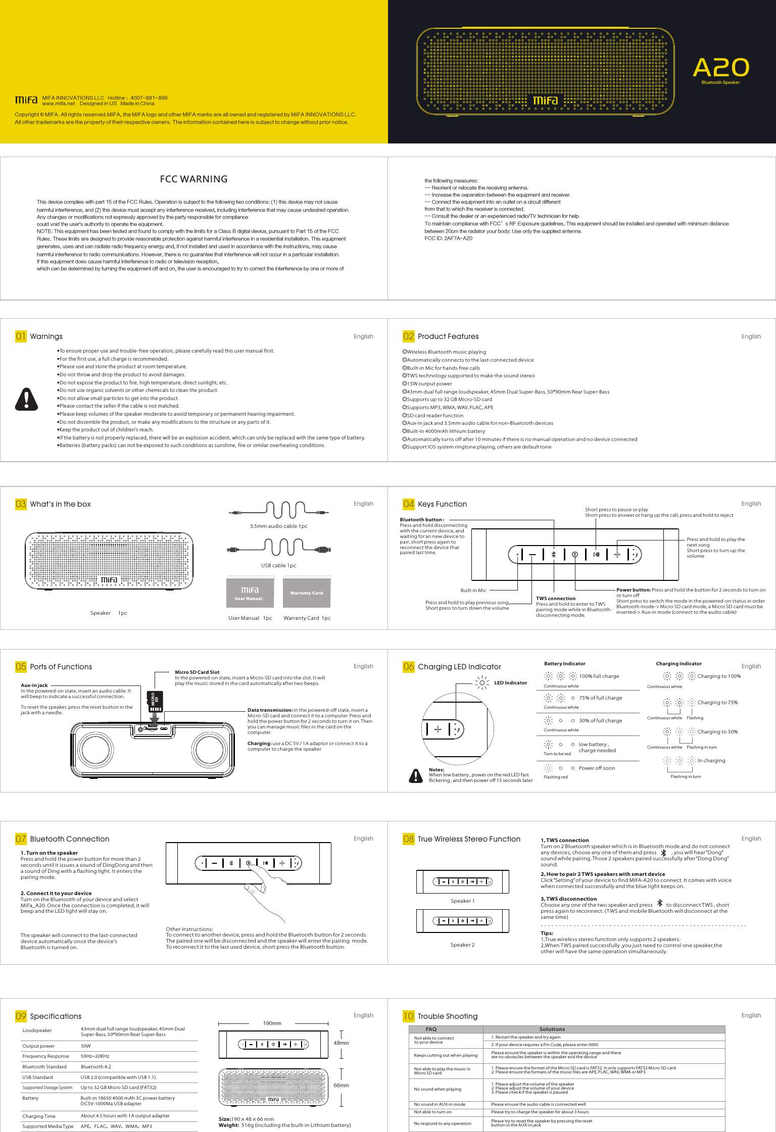 Bluetooth Connection07 EnglishSpecifications09 EnglishA20Bluetooth SpeakerWarnings01 English◆To ensure proper use and trouble-free operation, please carefully read this user manual first.◆For the first use, a full charge is recommended.◆Please use and store the product at room temperature.◆Do not throw and drop the product to avoid damages.◆Do not expose the product to fire, high temperature, direct sunlight, etc. ◆Do not use organic solvents or other chemicals to clean the product. ◆Do not allow small particles to get into the product.◆Please contact the seller if the cable is not matched.◆Please keep volumes of the speaker moderate to avoid temporary or permanent hearing impairment.◆Do not dissemble the product, or make any modifications to the structure or any parts of it.◆Keep the product out of children’s reach.◆If the batter y is not properly replaced, there will be an explosion accident, which can only be replaced with the same type of batter y.◆Batteries (batter y packs) can not be exposed to such conditions as sunshine, fire or similar overheating conditions.Product Features02 EnglishEnglish◎Wireless Bluetooth music playing◎Automatically connects to the last-connected device◎Built-in Mic for hands-free calls◎TWS technology supported to make the sound stereo◎15W output power◎43mm dual full range loudspeaker, 45mm Dual Super-Bass, 50*90mm Rear Super-Bass◎Supports up to 32 GB Micro-SD card◎Supports MP3, WMA, WAV, FLAC, APE◎SD card reader function◎Aux-in jack and 3.5mm audio cable for non-Bluetooth devices◎Built-in 4000mAh lithium battery◎Automatically turns off after 10 minutes if there is no manual operation and no device connected◎Support IOS system ringtone playing, others are default tone3.5mm audio cable 1pc USB cable 1pc Speaker      1pc  User Manual   1pc Warranty Card  1pcUs er Manu alWarrant y Card  Press and hold to play the next song Short press to turn up the volumePress and hold to play previous songShort press to turn down the volumeShort press to pause or play Short press to answer or hang up the call, press and hold to rejectPower button: Press and hold the button for 2 seconds to turn on or turn offShort press to switch the mode in the powered-on status in orderBluetooth mode-&gt; Micro SD card mode, a Micro SD card must be inserted-&gt; Aux-in mode (connect to the audio cable)Built-in MicTWS connectionPress and hold to enter to TWS pairing mode while in Bluetooth-disconnecting mode.Bluetooth button : Press and hold disconnecting with the current device, and waiting for an new device to pair; short press again to reconnect the device that paired last time.What’s in the box03 EnglishPorts of Functions05 EnglishKeys Function04EnglishCharging LED Indicator06EnglishTrue Wireless Stereo Function08EnglishTrouble Shooting10Data transmission: in the powered-off state, insert a Micro-SD card and connect it to a computer. Press and hold the power button for 2 seconds to turn it on. Then you can manage music files in the card on the computer.Charging: use a DC 5V / 1A adaptor or connect it to a computer to charge the speakerAux-in jackIn the powered- on state, insert an audio cable. It will beep to indicate a successful connection.To reset the speaker, press the reset button in the jack with a needle.MI CROSDMicro SD Card SlotIn the powered- on state, insert a Micro-SD card into the slot. I t will play the music stored in the card automatically after two beeps. LED IndicatorBattery Indicator75% of full chargeContinuous white100% full chargeContinuous whitePower oﬀ soonFlashing redCharging IndicatorCharging to 30%Continuous white Flashing in turnCharging to 75%Continuous white FlashingIn chargingFlashing in turnlow battery ,charge neededTurn to be red30% of full chargeContinuous whiteCharging to 100%Continuous whiteNotes:When low battery , power on the red LED fast ﬂickering , and then power oﬀ 15 seconds later1. Turn on the speakerPress and hold the power button for more than 2 seconds until it issues a sound of DingDong and then a sound of Ding with a flashing light. It enters the pairing mode.The speaker will connect to the last-connected device automatically once the device&apos;s Bluetooth is turned on.Other Instructions:To connect to another device, press and hold the Bluetooth button for 2 seconds. The paired one will be disconnected and the speaker will enter the pairing  mode.To reconnect it to the last used device, short press the Bluetooth button.Speaker 1Speaker 21, TWS connectionTurn on 2 Bluetooth speaker which is in Bluetooth mode and do not connect any devices, choose any one of them and press            , you will hear “Dong” sound while pairing. Those 2 speakers paired successfully after “Dong Dong” sound.2, How to pair 2 T WS speakers with smart deviceClick “Setting” of your device to find MIFA-A20 to connect. It comes with voice when connected successfully and the blue light keeps on.3, TWS disconnectionChoose any one of the two speaker and press           to disconnect TWS , short press again to reconnect. ( T WS and mobile Bluetooth will disconnect at the same time)Tips:1,True wireless stereo function only supports 2 speakers.2,When TWS paired successfully ,you just need to control one speaker,the other will have the same operation simultaneously.2. Connect it to your deviceTurn on the Bluetooth of your device and select MiFa_A20. Once the connection is completed, it will beep and the LED light will stay on.Size:190 × 48 × 66 mmWeight:  516g (including the built-in Lithium battery)190mm48mm66mmOutput power  30WFrequency Response 50Hz~20KHz43mm dual full range loudspeaker, 45mm Dual Super-Bass, 50*90mm Rear Super-BassBluetooth Standard Bluetooth 4.2USB S tandard USB 2.0 (compatible with USB 1.1)Supported Storage SystemUp to 32 GB M icro SD card (FAT32)Battery Built-in 18650 4000 mAh 3C power batteryDC5V-1000M a USB adapterCharging TimeSupported Media TypeAbout 4.5 hours with 1A output adapterAPE、FLAC、WAV、WMA、MP3LoudspeakerNot able to connect to your deviceFAQ Solutions1. Restart the speaker and try again2. If your device requires a Pin Code, please enter 00001. Please ensure the format of the Micro SD card is FAT32. It only supports FAT32 Micro SD card2. Please ensure the formats of the music files are APE, FLAC, WAV, WMA or MP3No sound when playing1. Please adjust the volume of the speaker2. Please adjust the volume of your device3. Please check if the speaker is pausedKeeps cutting out when playing Please ensure the speak er is within the operating range and there are no obstacles between the speaker and the deviceNot able to play the music in Micro SD cardNo sound in AUX-in mode Please ensure the audio cable is connected wellNot able to turn on Please try to charge the speaker for about 3 hoursNo respond to any operation Please try to reset the speaker by pressing the reset button in the AUX-in jackCopyright©MIFA. All rights reserved.MIFA, the MIFA logo and other MIFA marks are all owned and registered by MIFA INNOVATIONS LLC. All other trademarks are the property of their respective owners. The information contained here is subject to change without prior notice.MIFA INNOVATIONS LLC   Hotline ：4007-881-899    www.mifa.net    Designed in US   Made in Chinathe following measures:-- Reorient or relocate the receiving antenna.-- Increase the separation between the equipment and receiver.-- Connect the equipment into an outlet on a circuit differentfrom that to which the receiver is connected.-- Consult the dealer or an experienced radio/TV technician for help.To maintain compliance with FCC’s RF Exposure guidelines, This equipment should be installed and operated with minimum distance between 20cm the radiator your body: Use only the supplied antenna.FCC ID: 2AF7A-A20FCC WARNINGThis device complies with part 15 of the FCC Rules. Operation is subject to the following two conditions: (1) this device may not cause harmful interference, and (2) this device must accept any interference received, including interference that may cause undesired operation.Any changes or modifications not expressly approved by the party responsible for compliancecould void the user&apos;s authority to operate the equipment.NOTE: This equipment has been tested and found to comply with the limits for a Class B digital device, pursuant to Part 15 of the FCC Rules. These limits are designed to provide reasonable protection against harmful interference in a residential installation. This equipment generates, uses and can radiate radio frequency energy and, if not installed and used in accordance with the instructions, may cause harmful interference to radio communications. However, there is no guarantee that interference will not occur in a particular installation.If this equipment does cause harmful interference to radio or television reception,which can be determined by turning the equipment off and on, the user is encouraged to try to correct the interference by one or more of 