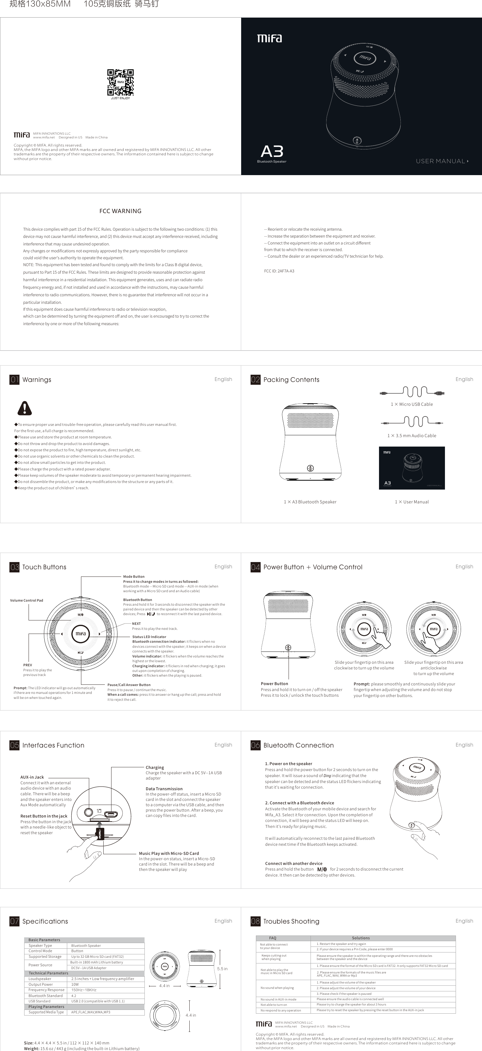  规格130x85MM 105克铜版纸  骑马钉Copyright © MIFA. All rights reserved.MIFA, the MIFA logo and other MIFA marks are all owned and registered by MIFA INNOVATIONS LLC. All other trademarks are the property of their respective owners. The information contained here is subject to change without prior notice.MIFA INNO VATIONS LLCwww.mifa.net Designed in USMade in ChinaBluetooth SpeakerA3USER MANUAL◆Toensureproperuseandtrouble-freeoperation,pleasecarefullyreadthisusermanualﬁrst.Fortheﬁrstuse,afullchargeisrecommended.◆Pleaseuseandstoretheproductatroomtemperature.◆Donotthrowanddroptheproducttoavoiddamages.◆Donotexposetheproducttoﬁre,hightemperature,directsunlight,etc.◆Donotuseorganicsolventsorotherchemicalstocleantheproduct.◆Donotallowsmallparticlestogetintotheproduct.◆Pleasechargetheproductwitharatedpoweradapter.◆Pleasekeepvolumesofthespeakermoderatetoavoidtemporaryorpermanenthearingimpairment.◆Donotdissembletheproduct,ormakeanymodiﬁcationstothestructureoranypartsofit.◆Keeptheproductoutofchildren’sreach.NotabletoconnecttoyourdeviceFAQ Solutions1.Restartthespeakerandtryagain2.IfyourdevicerequiresaPinCode,pleaseenter0000NotabletoplaythemusicinMicroSDcard1.PleaseensuretheformatoftheMicroSDcardisFAT32.ItonlysupportsFAT32MicroSDcard2.PleaseensuretheformatsofthemusicfilesareAPE,FLAC,WAV,WMAorMp3Nosoundwhenplaying1.Pleaseadjustthevolumeofthespeaker2.Pleaseadjustthevolumeofyourdevice3.PleasecheckifthespeakerispausedNosoundinAUX-inmode PleaseensuretheaudiocableisconnectedwellKeepscuttingoutwhenplaying PleaseensurethespeakeriswithintheoperatingrangeandtherearenoobstaclesbetweenthespeakerandthedeviceNotabletoturnon Pleasetrytochargethespeakerforabout3hoursNorespondtoanyoperation PleasetrytoresetthespeakerbypressingtheresetbuttonintheAUX-injack1×A3BluetoothSpeaker1×MicroUSBCable1×UserManualBlue tooth S peake rA3US ER M AN UA LSlideyourfingertiponthisareaclockwisetoturnupthevolumeSlideyourfingertiponthisareaanticlockwisetoturnupthevolumePowerButtonPressandholdittoturnon/offthespeakerPressittolock/unlockthetouchbuttonsPREVPressittoplaytheprevioustrackNEXTPressittoplaythenexttrack.ModeButtonPressittochangemodesinturnsasfollowed:Bluetoothmode--MicroSDcardmode--AUX-inmode(whenworkingwithaMicroSDcardandanAudiocable)Pressandholditfor3secondstodisconnectthespeakerwiththepaireddeviceandthenthespeakercanbedetectedbyotherdevices;Presstoreconnectitwiththelastpaireddevice.BluetoothButtonStatusLEDIndicatorBluetoothconnectionindicator:itflickerswhennodevicesconnectwiththespeaker;itkeepsonwhenadeviceconnectswiththespeaker.Volumeindicator:itflickerswhenthevolumereachesthehighestorthelowest.Chargingindicator:itflickersinredwhencharging;itgoesoutuponcompletionofcharging.Other:itflickerswhentheplayingispaused.Pause/CallAnswerButtonPressittopause/continuethemusic.Whenacallcomes:pressittoanswerorhangupthecall;pressandholdittorejectthecall.Prompt:TheLEDindicatorwillgooutautomaticallyiftherearenomanualoperationsfor1minuteandwillbeonwhentouchedagain.VolumeControlPadMusicPlaywithMicro-SDCardInthepower-onstatus,insertaMicro-SDcardintheslot.TherewillbeabeepandthenthespeakerwillplayChargingChargethespeakerwithaDC5V--1AUSBadapterDataTransmissionInthepower-offstatus,insertaMicroSDcardintheslotandconnectthespeakertoacomputerviatheUSBcable,andthenpressthepowerbutton.Afterabeep,youcancopyfilesintothecard.AUX-inJackConnectitwithanexternalaudiodevicewithanaudiocable.TherewillbeabeepandthespeakerentersintoAuxModeautomaticallyResetButtoninthejackPressthebuttoninthejackwithaneedle-likeobjecttoresetthespeaker1.PoweronthespeakerPressandholdthepowerbuttonfor2secondstoturnonthespeaker.ItwillissueasoundofDing indicatingthatthespeakercanbedetectedandthestatusLEDflickersindicatingthatit&apos;swaitingforconnection.2.ConnectwithaBluetoothdeviceActivatetheBluetoothofyourmobiledeviceandsearchforMifa_A3.Selectitforconnection.Uponthecompletionofconnection,itwillbeepandthestatusLEDwillkeepon.Thenit&apos;sreadyforplayingmusic.ItwillautomaticallyreconnecttothelastpairedBluetoothdevicenexttimeiftheBluetoothkeepsactivated.ConnectwithanotherdevicePressandholdthebuttonfor2secondstodisconnectthecurrentdevice.Itthencanbedetectedbyotherdevices.ControlModeBasicParametersSpeakerType BluetoothSpeakerButtonSupportedStorage Upto32GBMicroSDcard(FAT32)PowerSource Built-in1800mAhLithiumbatteryDC5V--1AUSBAdapterSupportedMediaTypeAPE,FLAC,WAV,WMA,MP3PlayingParametersOutputPower 10WFrequencyResponse 150Hz~18KHz   TechnicalParametersLoudspeaker 2.5inches+LowfrequencyamplifierBluetoothStandard 4.2USBStandard USB2.0(compatiblewithUSB1.1)Size:4.4×4.4×5.5in/112×112×140mmWeight:15.6oz/443g(includingthebuilt-inLithiumbattery)5.5 in4.4 in4.4 inWarnings01 English Packing Contents02 EnglishTouch Buttons03 English Power Button + Volume Control04 EnglishInterfaces Function05 English Bluetooth Connection06 EnglishSpecifications07 English Troubles Shooting08 English1×3.5mmAudioCableCopyright © MIFA. All rights reserved.MIFA, the MIFA logo and other MIFA marks are all owned and registered by MIFA INNOVATIONS LLC. All other trademarks are the property of their respective owners. The information contained here is subject to change without prior notice.MIFA INNO VATIONS LLCwww.mifa.net Designed in USMade in ChinaPrompt:pleasesmoothlyandcontinuouslyslideyourfingertipwhenadjustingthevolumeanddonotstopyourfingertiponotherbuttons.--Reorientorrelocatethereceivingantenna.--Increasetheseparationbetweentheequipmentandreceiver.--Connecttheequipmentintoanoutletonacircuitdifferentfromthattowhichthereceiverisconnected.--Consultthedealeroranexperiencedradio/TVtechnicianforhelp.FCCID:2AF7A-A3FCC WARNINGThisdevicecomplieswithpart15oftheFCCRules.Operationissubjecttothefollowingtwoconditions:(1)thisdevicemaynotcauseharmfulinterference,and(2)thisdevicemustacceptanyinterferencereceived,includinginterferencethatmaycauseundesiredoperation.Anychangesormodificationsnotexpresslyapprovedbythepartyresponsibleforcompliancecouldvoidtheuser&apos;sauthoritytooperatetheequipment.NOTE:ThisequipmenthasbeentestedandfoundtocomplywiththelimitsforaClassBdigitaldevice,pursuanttoPart15oftheFCCRules.Theselimitsaredesignedtoprovidereasonableprotectionagainstharmfulinterferenceinaresidentialinstallation.Thisequipmentgenerates,usesandcanradiateradiofrequencyenergyand,ifnotinstalledandusedinaccordancewiththeinstructions,maycauseharmfulinterferencetoradiocommunications.However,thereisnoguaranteethatinterferencewillnotoccurinaparticularinstallation.Ifthisequipmentdoescauseharmfulinterferencetoradioortelevisionreception,whichcanbedeterminedbyturningtheequipmentoffandon,theuserisencouragedtotrytocorrecttheinterferencebyoneormoreofthefollowingmeasures: