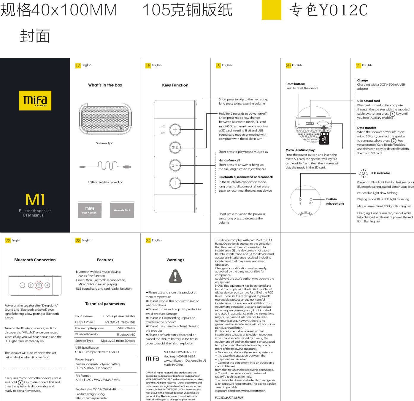 19 English18 EnglishHold for 2 seconds to power on/offShort press to skip to the previous song, long press to decrease the volumeShort press mode key, change between Bluetooth mode, SD card mode(SD card music mode requiresa SD card inserting first) and USBsound card mode(connecting withcomputer with the cable)in turn.Short press to skip to the next song, long press to increase the volumeKeys FunctionMBluetooth disconnected or reconnect:Hands-free callShort press to answer or hang up the call, long press to reject the callShort press to play/pause music playIn the Bluetooth connection mode, long press to disconnect , short press again to reconnect the previous deviceJU S T EN J OYMBluetooth speaker User manual 17 EnglishUs er Ma nualWarranty Car d  Speaker 1pcUSB cable/data cable 1pcWhat&apos;s in the box 规格40x100MM 105克铜版纸封面专⾊Y012CPower on: Blue light flashing fast, ready for Bluetooth pairing, paired continuous bluePause: Blue light slow flashingCharging: Continuous red, die out while fully charged, while out of power, the red light flashing fastMax. volume: Blue LED light flashing fastPlaying mode: Blue LED light flickeringLED indicator20 English 21 EnglishChargeCharging with a DC5V~500mA USB adaptorData transferWhen the speaker power off, insert micro SD card, connect the speaker to computer,short press           key, voice prompt “Card Reader enabled” and then can copy or delete files from the micro SD card.Press the power button and insert the micro SD card, the speaker will say”SD card enabled”, and then the speaker will play the music in the SD card.Micro SD Music playReset button:Press to reset the deviceUSB sound cardPlay music stored in the computer through the speaker with the supplied cable by shorting press          key until you hear” Auxliary enabled”. Built-in microphoneM22 EnglishPower on the speaker after “Ding-dong” sound and “Bluetooth enabled”, blue light flickering ,allow pairing a Bluetooth device.If requires to connect other devices, press and hold          key to disconnect first and then the speaker is discoverable and ready to pair a new device.Turn on the Bluetooth device, set it to discover the “Mifa_M1”, once connected successfully, you will hear a sound and the LED light remains steadily on.The speaker will auto-connect the last paired device when it powers on.Bluetooth Connection23 EnglishTechnical parametersProduct size: W105×D64×H40mmProduct weight: 225glithium battery includedOutput Power 4Ω  3W x 2   THD=10%Frequency Response  60Hz~20KHzLoudspeakerBluetooth VersionUSB Specification Storage Type  Power Supply         File FormatAPE / FLAC / WAV / WMA / MP3Features·Bluetooth wireless music playing, hands-free function·One button Bluetooth reconnection, Micro SD card music playing·USB sound card and card reader functionM 1.5 inch + passive radiatorBluetooth 4.0Built-in 950 mAh Polymer battery DC5V-500mA USB adaptorMax. 32GB micro SD cardUSB 2.0 compatible with USB 1.1MI CR OSD24 English© MIFA all rights reserved .The product and the packaging trademarks or registered trademarks of MIFA INNOVATIONS LLC in the united states or other countries .All rights reserved . Other trademarks and trade names are registered mark of their respective owners . MIFA INNOVATIONS LLC for any errors that may occur in this manual does not undertake any responsibility. The information contained in this manual are subject to change no prior notice.MIFA INNOVATIONS LLC   Hotline：4007-881-899    www.mifa.net    Designed in US   Made in China Warnings◆Please use and store this product at room temperature Do not expose this product to rain or ◆wet conditions Do not throw and drop this product to ◆avoid product damage Do not self-dismantling ,repair and ◆transform the product Do not use chemical solvent cleaning ◆the product Please don’t arbitrarily discarded or ◆placed the lithium battery in the fire in order to avoid  the risk of explosion MThis device complies with part 15 of the FCC Rules. Operation is subject to the condition that this device does not cause harmful interference (1) this device may not cause harmful interference, and (2) this device must accept any interference received, including interference that may cause undesired operation.Changes or modifications not expressly approved by the party responsible for compliancecould void the user&apos;s authority to operate the equipment.NOTE: This equipment has been tested and found to comply with the limits for a Class B digital device, pursuant to Part 15 of the FCC Rules. These limits are designed to provide reasonable protection against harmful interference in a residential installation. This equipment generates, uses and can radiate radio frequency energy and, if not installed and used in accordance with the instructions, may cause harmful interference to radio communications. However, there is no guarantee that interference will not occur in a particular installation.If this equipment does cause harmful interference to radio or television reception, which can be determined by turning the equipment off and on, the user is encouraged to try to correct the interference by one or more of the following measures:-- Reorient or relocate the receiving antenna. -- Increase the separation between the equipment and receiver.-- Connect the equipment into an outlet on a circuit differentfrom that to which the receiver is connected. -- Consult the dealer or an experienced radio/TV technician for help.The device has been evaluated to meet gener al RF exposure requirement. The device can be  used in portable exposure condition without restriction. FCC ID: 2AF7A-MIFAM1