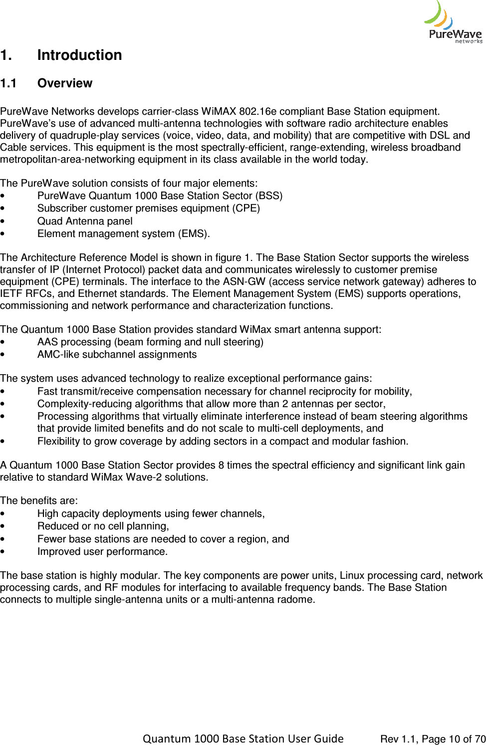    Quantum 1000 Base Station User 1.  Introduction 1.1  Overview  PureWave Networks develops carrierPureWave’s use of advanced multi-delivery of quadruple-play services (voice, video, data, and mobility) tCable services. This equipment is the most spectrallymetropolitan-area-networking equipment in its class available in the world today. The PureWave solution consists of four • PureWave Quantum 1000 Base Station Sector (BSS)• Subscriber customer premises equipment (CPE)•  Quad Antenna panel • Element management system (EMS). The Architecture Reference Model is shown in figure 1. The Base Station Sector supports the wtransfer of IP (Internet Protocol) packet data and communicates wirelessly to customer premise equipment (CPE) terminals. The interface to the ASNIETF RFCs, and Ethernet standards. The Element Managemcommissioning and network performance and characterization The Quantum 1000 Base Station provides standard WiMax smart antenna support:• AAS processing (beam forming and null steering)•  AMC-like subchannel assignments The system uses advanced technology to realize exceptional performance gains:• Fast transmit/receive compensation necessary for channel reciprocity for mobility,•  Complexity-reducing algorithms that allow more than 2 antennas per sector,•  Processing algorithms that virtually eliminate interference instead of beam steering algorithms that provide limited benefits and do not scale to multi• Flexibility to grow coverage by adding sectors in a compact and modular fashion. A Quantum 1000 Base Station Sector provides 8 times the spectral efficiency and significant link gain relative to standard WiMax Wave-2 solutions.  The benefits are:  • High capacity deployments using fewer channels, • Reduced or no cell planning, •  Fewer base stations are needed to cover a region, and • Improved user performance. The base station is highly modular. The key compprocessing cards, and RF modules for interfacing to available frequency bands. The Baconnects to multiple single-antenna units or a multi      Quantum 1000 Base Station User Guide   Rev 1.1, Page PureWave Networks develops carrier-class WiMAX 802.16e compliant Base Station equipment. -antenna technologies with software radio architecture enables play services (voice, video, data, and mobility) that are competitive with DSL and Cable services. This equipment is the most spectrally-efficient, range-extending, wireless broadband networking equipment in its class available in the world today. The PureWave solution consists of four major elements:  PureWave Quantum 1000 Base Station Sector (BSS) Subscriber customer premises equipment (CPE) Element management system (EMS). The Architecture Reference Model is shown in figure 1. The Base Station Sector supports the wtransfer of IP (Internet Protocol) packet data and communicates wirelessly to customer premise equipment (CPE) terminals. The interface to the ASN-GW (access service network gateway) adheres to IETF RFCs, and Ethernet standards. The Element Management System (EMS) supports operations, commissioning and network performance and characterization functions. The Quantum 1000 Base Station provides standard WiMax smart antenna support: AAS processing (beam forming and null steering) assignments The system uses advanced technology to realize exceptional performance gains: Fast transmit/receive compensation necessary for channel reciprocity for mobility,reducing algorithms that allow more than 2 antennas per sector, sing algorithms that virtually eliminate interference instead of beam steering algorithms that provide limited benefits and do not scale to multi-cell deployments, and Flexibility to grow coverage by adding sectors in a compact and modular fashion.tum 1000 Base Station Sector provides 8 times the spectral efficiency and significant link gain 2 solutions.  High capacity deployments using fewer channels,  Reduced or no cell planning,  ions are needed to cover a region, and  Improved user performance. The base station is highly modular. The key components are power units, Linux processing card, networkprocessing cards, and RF modules for interfacing to available frequency bands. The Baantenna units or a multi-antenna radome.   Rev 1.1, Page 10 of 70 class WiMAX 802.16e compliant Base Station equipment. antenna technologies with software radio architecture enables hat are competitive with DSL and extending, wireless broadband The Architecture Reference Model is shown in figure 1. The Base Station Sector supports the wireless transfer of IP (Internet Protocol) packet data and communicates wirelessly to customer premise GW (access service network gateway) adheres to ent System (EMS) supports operations, Fast transmit/receive compensation necessary for channel reciprocity for mobility, sing algorithms that virtually eliminate interference instead of beam steering algorithms Flexibility to grow coverage by adding sectors in a compact and modular fashion. tum 1000 Base Station Sector provides 8 times the spectral efficiency and significant link gain onents are power units, Linux processing card, network processing cards, and RF modules for interfacing to available frequency bands. The Base Station 