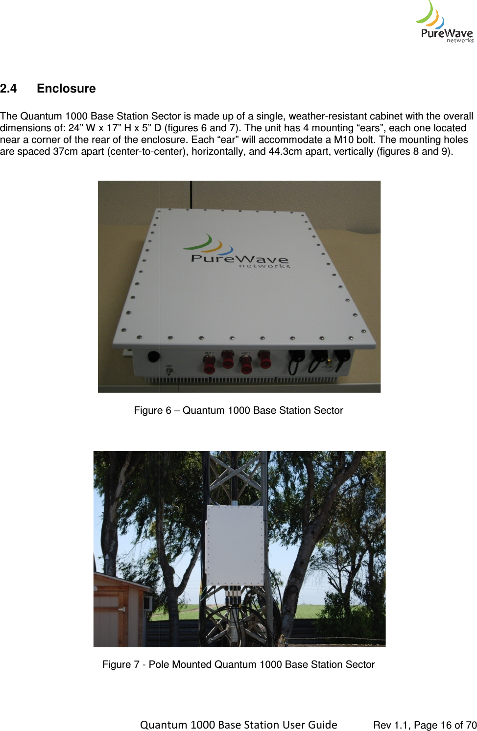    Quantum 1000 Base Station User   2.4  Enclosure   The Quantum 1000 Base Station Sector is made up of a single, weatherdimensions of: 24” W x 17” H x 5” D (figures near a corner of the rear of the enclosure. Each “ear” are spaced 37cm apart (center-to-center), horizontally, and    Figure     Figure 7 - Pole Mounted Quantum 1000 Base Station Sector    Quantum 1000 Base Station User Guide   Rev 1.1, Page Base Station Sector is made up of a single, weather-resistant cabinet with the overall ” H x 5” D (figures 6 and 7). The unit has 4 mounting “ears”, each one located near a corner of the rear of the enclosure. Each “ear” will accommodate a M10 bolt. The mounting holes center), horizontally, and 44.3cm apart, vertically (figure Figure 6 – Quantum 1000 Base Station Sector  Pole Mounted Quantum 1000 Base Station Sector  Rev 1.1, Page 16 of 70 resistant cabinet with the overall ). The unit has 4 mounting “ears”, each one located The mounting holes apart, vertically (figures 8 and 9). 