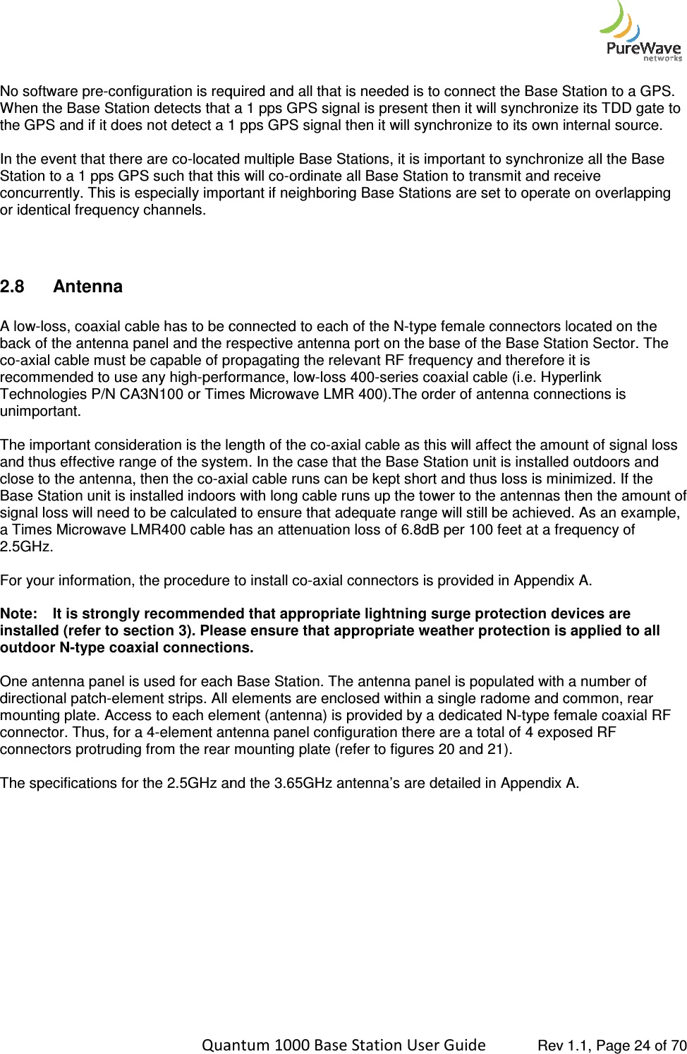    Quantum 1000 Base Station User  No software pre-configuration is required and all that is needed is to connect the Base Station to a GPS. When the Base Station detects that a 1 pps GPS signal is present then it will synchronize its TDD gate to the GPS and if it does not detect a 1 pps GPS signal then it will s In the event that there are co-located multiple Base Stations, it is important to synchronize all the Base Station to a 1 pps GPS such that this will coconcurrently. This is especially important if neighboring Base Stations are set to operate on overlapping or identical frequency channels.  2.8  Antenna   A low-loss, coaxial cable has to be connected to each of the Nback of the antenna panel and the respective antenna port on the base of the Base Station Sector. The co-axial cable must be capable of propagating the relrecommended to use any high-performance, lowTechnologies P/N CA3N100 or Times Microwave LMR 400).The order of antenna connections is unimportant.   The important consideration is the length of the coand thus effective range of the system. In the case that the Base Station unit is installed outdoors and close to the antenna, then the co-axial cable runs can be kept Base Station unit is installed indoors with long cable runs up the tower to the antennas then the amount of signal loss will need to be calculated to ensure that adequate range will still be achieved. As an example,a Times Microwave LMR400 cable has an attenuation loss of 6.8dB per 100 feet at a frequency of 2.5GHz.  For your information, the procedure to install co Note: It is strongly recommended that appropriate lightninstalled (refer to section 3). Please ensure that appropriate weather protection is applied to all outdoor N-type coaxial connections. One antenna panel is used for each Base Station. The antenna panel is populated with a number of directional patch-element strips. All elements are enclosed within a single radome and common, rear mounting plate. Access to each element (antenna) is provideconnector. Thus, for a 4-element antenna panel configuration there are a total of 4 exposed RF connectors protruding from the rear mounting plate (refer to figures  The specifications for the 2.5GHz and the 3.65GHz antenna’s are detailed in Appendix A.    Quantum 1000 Base Station User Guide   Rev 1.1, Page ration is required and all that is needed is to connect the Base Station to a GPS. When the Base Station detects that a 1 pps GPS signal is present then it will synchronize its TDD gate to the GPS and if it does not detect a 1 pps GPS signal then it will synchronize to its own internal source.located multiple Base Stations, it is important to synchronize all the Base Station to a 1 pps GPS such that this will co-ordinate all Base Station to transmit and receive This is especially important if neighboring Base Stations are set to operate on overlapping  loss, coaxial cable has to be connected to each of the N-type female connectors located on the back of the antenna panel and the respective antenna port on the base of the Base Station Sector. The axial cable must be capable of propagating the relevant RF frequency and therefore it is performance, low-loss 400-series coaxial cable (i.e. Hyperlink Technologies P/N CA3N100 or Times Microwave LMR 400).The order of antenna connections is ation is the length of the co-axial cable as this will affect the amount of signal loss and thus effective range of the system. In the case that the Base Station unit is installed outdoors and axial cable runs can be kept short and thus loss is minimized. If the Base Station unit is installed indoors with long cable runs up the tower to the antennas then the amount of signal loss will need to be calculated to ensure that adequate range will still be achieved. As an example,a Times Microwave LMR400 cable has an attenuation loss of 6.8dB per 100 feet at a frequency of For your information, the procedure to install co-axial connectors is provided in Appendix A.It is strongly recommended that appropriate lightning surge protection devices are Please ensure that appropriate weather protection is applied to all type coaxial connections. One antenna panel is used for each Base Station. The antenna panel is populated with a number of element strips. All elements are enclosed within a single radome and common, rear mounting plate. Access to each element (antenna) is provided by a dedicated N-type female coaxial RF element antenna panel configuration there are a total of 4 exposed RF connectors protruding from the rear mounting plate (refer to figures 20 and 21).   nd the 3.65GHz antenna’s are detailed in Appendix A. Rev 1.1, Page 24 of 70 ration is required and all that is needed is to connect the Base Station to a GPS. When the Base Station detects that a 1 pps GPS signal is present then it will synchronize its TDD gate to ynchronize to its own internal source. located multiple Base Stations, it is important to synchronize all the Base ordinate all Base Station to transmit and receive This is especially important if neighboring Base Stations are set to operate on overlapping type female connectors located on the back of the antenna panel and the respective antenna port on the base of the Base Station Sector. The evant RF frequency and therefore it is series coaxial cable (i.e. Hyperlink Technologies P/N CA3N100 or Times Microwave LMR 400).The order of antenna connections is axial cable as this will affect the amount of signal loss and thus effective range of the system. In the case that the Base Station unit is installed outdoors and short and thus loss is minimized. If the Base Station unit is installed indoors with long cable runs up the tower to the antennas then the amount of signal loss will need to be calculated to ensure that adequate range will still be achieved. As an example, a Times Microwave LMR400 cable has an attenuation loss of 6.8dB per 100 feet at a frequency of axial connectors is provided in Appendix A. ing surge protection devices are Please ensure that appropriate weather protection is applied to all One antenna panel is used for each Base Station. The antenna panel is populated with a number of element strips. All elements are enclosed within a single radome and common, rear type female coaxial RF element antenna panel configuration there are a total of 4 exposed RF nd the 3.65GHz antenna’s are detailed in Appendix A. 