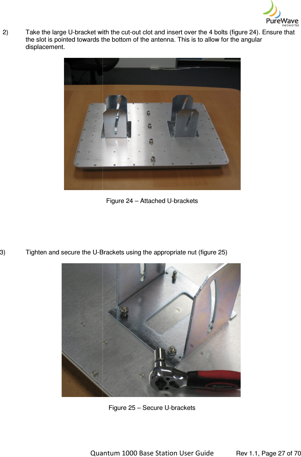    Quantum 1000 Base Station User 2)  Take the large U-bracket with the slot is pointed towards the bottom of the antenna. This is to allow for the angular displacement.         3)  Tighten and secure the U-Brackets using      Quantum 1000 Base Station User Guide   Rev 1.1, Page bracket with the cut-out clot and insert over the 4 bolts (figure 2the slot is pointed towards the bottom of the antenna. This is to allow for the angular  Figure 24 – Attached U-brackets Brackets using the appropriate nut (figure 25)  Figure 25 – Secure U-brackets   Rev 1.1, Page 27 of 70 out clot and insert over the 4 bolts (figure 24). Ensure that the slot is pointed towards the bottom of the antenna. This is to allow for the angular 