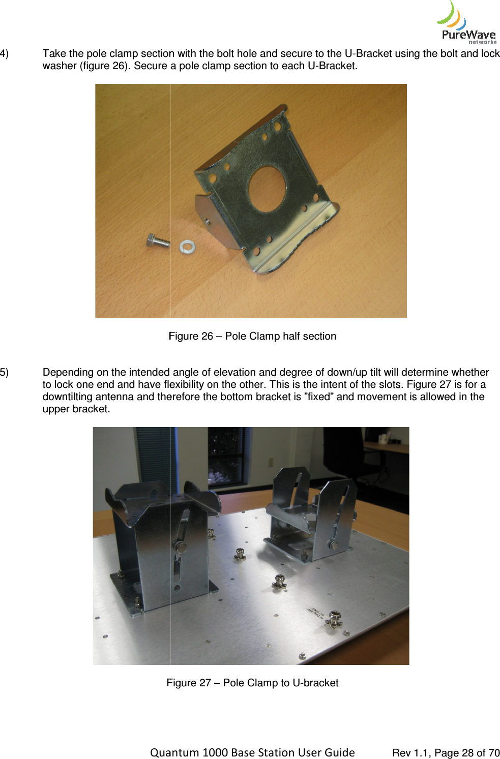    Quantum 1000 Base Station User 4) Take the pole clamp section with the bolt hole and secure to the Uwasher (figure 26). Secure a pole clamp section to each U Figure  5) Depending on the intended angle of elevation and degree of down/up tilt will determine whether to lock one end and have flexibility on the other. This is the intent of the slots. Figure 2downtilting antenna and therefore the upper bracket.   Figure   Quantum 1000 Base Station User Guide   Rev 1.1, Page Take the pole clamp section with the bolt hole and secure to the U-Bracket using the bolt and lock ). Secure a pole clamp section to each U-Bracket.   Figure 26 – Pole Clamp half section Depending on the intended angle of elevation and degree of down/up tilt will determine whether to lock one end and have flexibility on the other. This is the intent of the slots. Figure 2downtilting antenna and therefore the bottom bracket is ”fixed” and movement is allowed in the   Figure 27 – Pole Clamp to U-bracket   Rev 1.1, Page 28 of 70 Bracket using the bolt and lock Depending on the intended angle of elevation and degree of down/up tilt will determine whether to lock one end and have flexibility on the other. This is the intent of the slots. Figure 27 is for a bottom bracket is ”fixed” and movement is allowed in the  