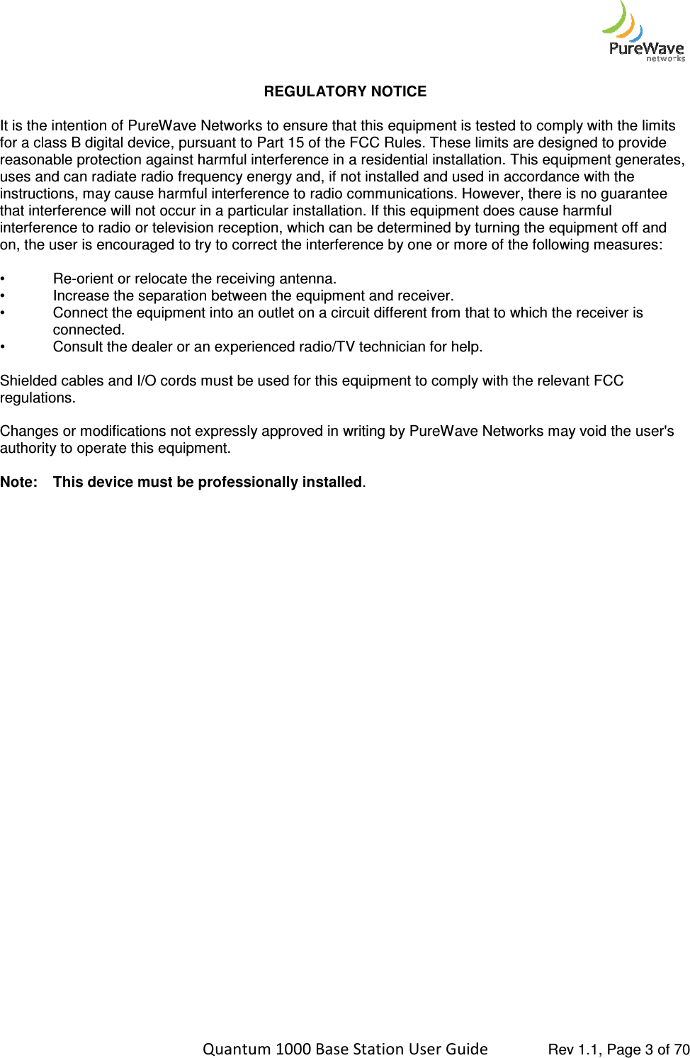    Quantum 1000 Base Station User  It is the intention of PureWave Networks to ensure that this equipment is tested to comply with the limits for a class B digital device, pursuant to Part 15 of the FCC Rules. These limits are designed to provide reasonable protection against harmfuluses and can radiate radio frequency energy and, if not installed and used in accordance with the instructions, may cause harmful interference to radio communications. However, there isthat interference will not occur in a particular installation. If this equipment does cause harmful interference to radio or television reception, which can be determined by turning the equipment off and on, the user is encouraged to try to c •  Re-orient or relocate the receiving antenna.• Increase the separation between the equipment and receiver.• Connect the equipment into an outlet on a circuit different from that to whichconnected. • Consult the dealer or an experienced radio/TV technician for help. Shielded cables and I/O cords must be used for this equipment to comply with the relevant FCC regulations.  Changes or modifications not expressly approved inauthority to operate this equipment. Note: This device must be professionally installed  Quantum 1000 Base Station User Guide   Rev 1.1, Page REGULATORY NOTICE  It is the intention of PureWave Networks to ensure that this equipment is tested to comply with the limits for a class B digital device, pursuant to Part 15 of the FCC Rules. These limits are designed to provide reasonable protection against harmful interference in a residential installation. This equipment generates, uses and can radiate radio frequency energy and, if not installed and used in accordance with the instructions, may cause harmful interference to radio communications. However, there isthat interference will not occur in a particular installation. If this equipment does cause harmful interference to radio or television reception, which can be determined by turning the equipment off and on, the user is encouraged to try to correct the interference by one or more of the following measures:orient or relocate the receiving antenna. Increase the separation between the equipment and receiver. Connect the equipment into an outlet on a circuit different from that to which the receiver is Consult the dealer or an experienced radio/TV technician for help. Shielded cables and I/O cords must be used for this equipment to comply with the relevant FCC Changes or modifications not expressly approved in writing by PureWave Networks may void the user&apos;s authority to operate this equipment. This device must be professionally installed. Rev 1.1, Page 3 of 70 It is the intention of PureWave Networks to ensure that this equipment is tested to comply with the limits for a class B digital device, pursuant to Part 15 of the FCC Rules. These limits are designed to provide interference in a residential installation. This equipment generates, uses and can radiate radio frequency energy and, if not installed and used in accordance with the instructions, may cause harmful interference to radio communications. However, there is no guarantee that interference will not occur in a particular installation. If this equipment does cause harmful interference to radio or television reception, which can be determined by turning the equipment off and orrect the interference by one or more of the following measures: the receiver is Shielded cables and I/O cords must be used for this equipment to comply with the relevant FCC writing by PureWave Networks may void the user&apos;s 