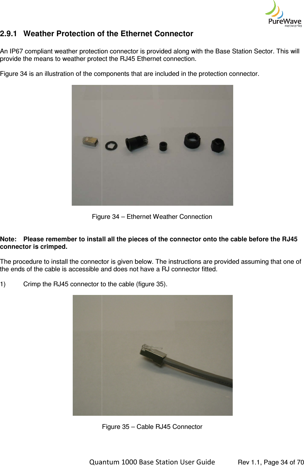    Quantum 1000 Base Station User 2.9.1 Weather Protection of the  An IP67 compliant weather protection connector is provided along with the Base Station Sector. This will provide the means to weather protect the RJ45 Ethernet connection.  Figure 34 is an illustration of the components that are includ  Figure  Note: Please remember to install all the pieces of the connector onto the cable before the RJ45 connector is crimped.    The procedure to install the connector is given below. The instructions are provided assuming that one of the ends of the cable is accessible and does not have a RJ connector fitted.  1) Crimp the RJ45 connector to the cable (figure 3     Quantum 1000 Base Station User Guide   Rev 1.1, Page Weather Protection of the Ethernet Connector An IP67 compliant weather protection connector is provided along with the Base Station Sector. This will provide the means to weather protect the RJ45 Ethernet connection.  is an illustration of the components that are included in the protection connector.  Figure 34 – Ethernet Weather Connection Please remember to install all the pieces of the connector onto the cable before the RJ45 The procedure to install the connector is given below. The instructions are provided assuming that one of the ends of the cable is accessible and does not have a RJ connector fitted.  Crimp the RJ45 connector to the cable (figure 35).  Figure 35 – Cable RJ45 Connector  Rev 1.1, Page 34 of 70 An IP67 compliant weather protection connector is provided along with the Base Station Sector. This will ed in the protection connector.  Please remember to install all the pieces of the connector onto the cable before the RJ45 The procedure to install the connector is given below. The instructions are provided assuming that one of 