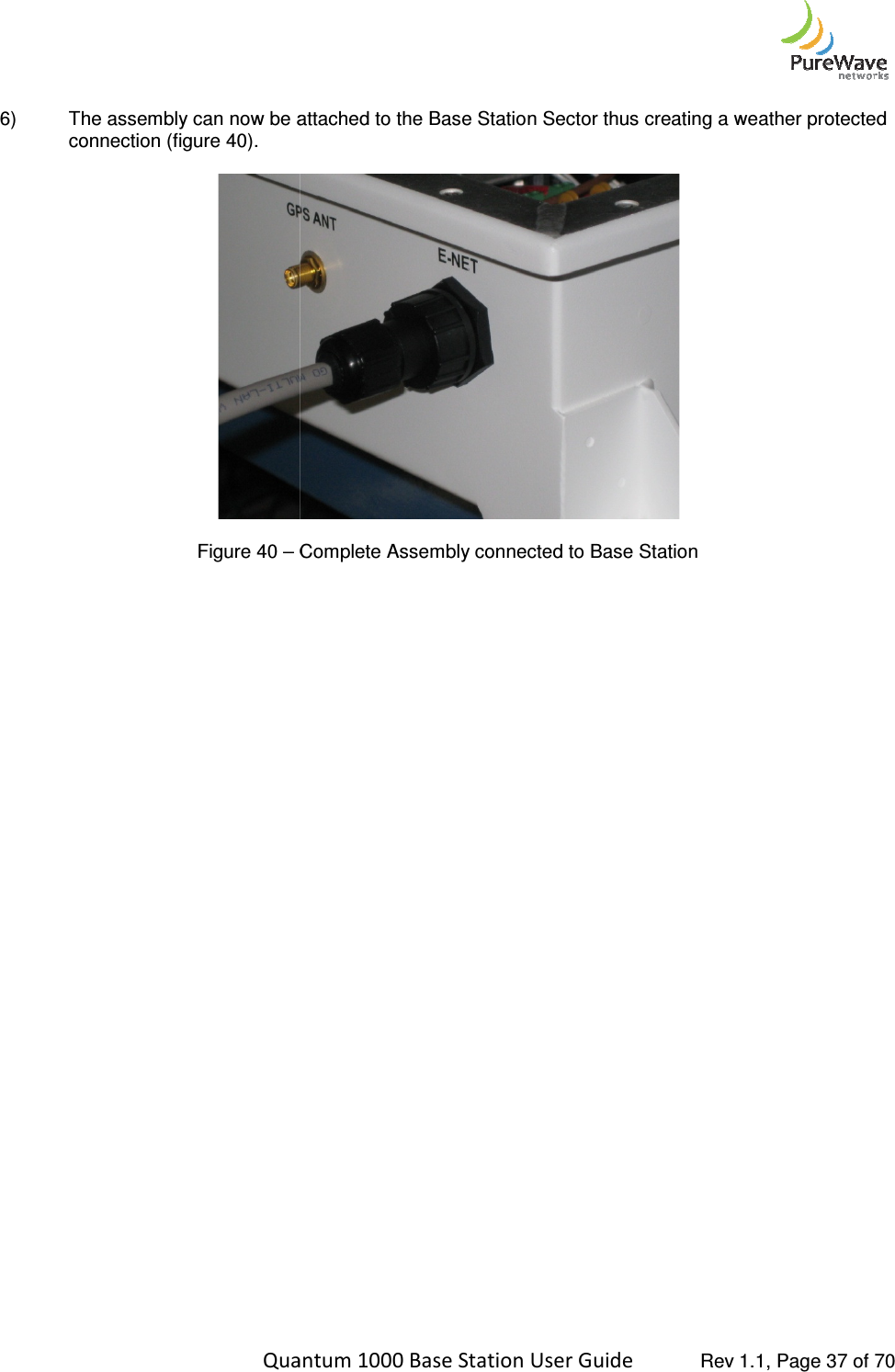    Quantum 1000 Base Station User  6) The assembly can now be attached to the Base Station Sector thus creating a weather protected connection (figure 40).   Figure 40 – Complete Assembly connected to Base Station     Quantum 1000 Base Station User Guide   Rev 1.1, Page The assembly can now be attached to the Base Station Sector thus creating a weather protected  Complete Assembly connected to Base Station  Rev 1.1, Page 37 of 70 The assembly can now be attached to the Base Station Sector thus creating a weather protected 