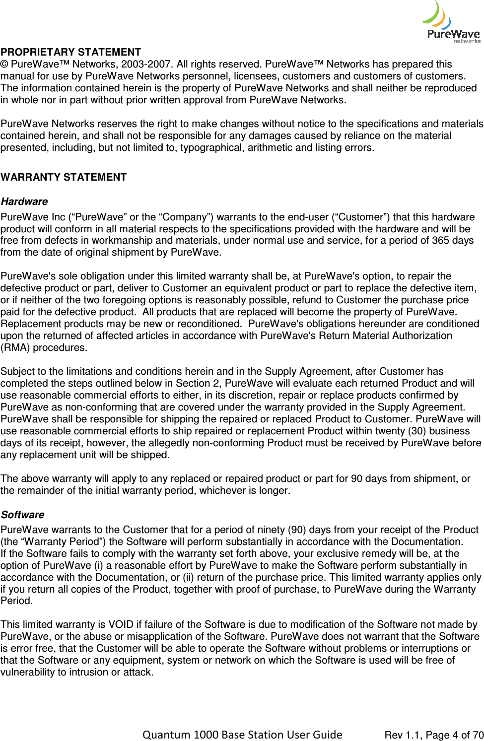    Quantum 1000 Base Station User PROPRIETARY STATEMENT © PureWave™ Networks, 2003-2007. All rights reserved. PureWave™ Networks has prepared this manual for use by PureWave Networks personnel, licensees, customers and customers of customers. The information contained herein is the property of PureWave Networks and shall neither be reproduced in whole nor in part without prior written approval from Pure PureWave Networks reserves the right to make changes without notice to the specifications and materials contained herein, and shall not be responsible for any damages caused by reliance on the materialpresented, including, but not limited  WARRANTY STATEMENT Hardware PureWave Inc (“PureWave” or the “Company”) warrants to the endproduct will conform in all material respects to the specifications provided with the hardware and will be free from defects in workmanship and materials, under normal use and serfrom the date of original shipment by PureWave.  PureWave&apos;s sole obligation under this limited warranty shall be, at PureWave&apos;s option, to repair the defective product or part, deliver to Customer an equivalent product or paor if neither of the two foregoing options is reasonably possible, refund to Customer the purchase price paid for the defective product.  All products that are replaced will become the property of PureWave.  Replacement products may be new or reconditioned.  PureWave&apos;s obligations hereunder are conditioned upon the returned of affected articles in accordance with PureWave&apos;s Return Material Authorization (RMA) procedures.    Subject to the limitations and conditions herein acompleted the steps outlined below in Section 2, PureWave will evaluate each returned Product and will use reasonable commercial efforts to either, in its discretion, repair or replace products confirmed by PureWave as non-conforming that are covered under the warranty provided in the Supply Agreement.  PureWave shall be responsible for shipping the repaired or replaced Product to Customer. PureWave will use reasonable commercial efforts to ship repaired or repdays of its receipt, however, the allegedly nonany replacement unit will be shipped.   The above warranty will apply to any replaced or repaired product the remainder of the initial warranty period, whichever is longer.Software PureWave warrants to the Customer that for a period of ninety (90) days from your receipt of the Product (the “Warranty Period”) the Software If the Software fails to comply with the warranty set forth above, your exclusive remedy will be, at the option of PureWave (i) a reasonable effort by PureWave to make the Software perform suaccordance with the Documentation, or (ii) return of the purchase price. This limited warranty applies only if you return all copies of the Product, together with proof of purchase, to PureWave during the Warranty Period.   This limited warranty is VOID if failure of the Software is due to modification of the Software not made by PureWave, or the abuse or misapplication of the Software. is error free, that the Customer will be able to operate the Sothat the Software or any equipment, system or network on which the Software is used will be free of vulnerability to intrusion or attack.   Quantum 1000 Base Station User Guide   Rev 1.1, Page 2007. All rights reserved. PureWave™ Networks has prepared this ual for use by PureWave Networks personnel, licensees, customers and customers of customers. The information contained herein is the property of PureWave Networks and shall neither be reproduced in whole nor in part without prior written approval from PureWave Networks. PureWave Networks reserves the right to make changes without notice to the specifications and materials contained herein, and shall not be responsible for any damages caused by reliance on the materialpresented, including, but not limited to, typographical, arithmetic and listing errors. ” or the “Company”) warrants to the end-user (“Customer”) that this hardware product will conform in all material respects to the specifications provided with the hardware and will be free from defects in workmanship and materials, under normal use and service, for a period of 365 days from the date of original shipment by PureWave.  PureWave&apos;s sole obligation under this limited warranty shall be, at PureWave&apos;s option, to repair the defective product or part, deliver to Customer an equivalent product or part to replace the defective item, or if neither of the two foregoing options is reasonably possible, refund to Customer the purchase price paid for the defective product.  All products that are replaced will become the property of PureWave.  oducts may be new or reconditioned.  PureWave&apos;s obligations hereunder are conditioned upon the returned of affected articles in accordance with PureWave&apos;s Return Material Authorization Subject to the limitations and conditions herein and in the Supply Agreement, after Customer has completed the steps outlined below in Section 2, PureWave will evaluate each returned Product and will use reasonable commercial efforts to either, in its discretion, repair or replace products confirmed by conforming that are covered under the warranty provided in the Supply Agreement.  PureWave shall be responsible for shipping the repaired or replaced Product to Customer. PureWave will use reasonable commercial efforts to ship repaired or replacement Product within twenty (30) business days of its receipt, however, the allegedly non-conforming Product must be received by PureWave before any replacement unit will be shipped.    The above warranty will apply to any replaced or repaired product or part for 90 days from shipment, or the remainder of the initial warranty period, whichever is longer. PureWave warrants to the Customer that for a period of ninety (90) days from your receipt of the Product (the “Warranty Period”) the Software will perform substantially in accordance with the Documentation.If the Software fails to comply with the warranty set forth above, your exclusive remedy will be, at the option of PureWave (i) a reasonable effort by PureWave to make the Software perform suaccordance with the Documentation, or (ii) return of the purchase price. This limited warranty applies only if you return all copies of the Product, together with proof of purchase, to PureWave during the Warranty anty is VOID if failure of the Software is due to modification of the Software not made by PureWave, or the abuse or misapplication of the Software. PureWave does not warrant that the Software is error free, that the Customer will be able to operate the Software without problems or interruptions or that the Software or any equipment, system or network on which the Software is used will be free of  Rev 1.1, Page 4 of 70 2007. All rights reserved. PureWave™ Networks has prepared this ual for use by PureWave Networks personnel, licensees, customers and customers of customers. The information contained herein is the property of PureWave Networks and shall neither be reproduced PureWave Networks reserves the right to make changes without notice to the specifications and materials contained herein, and shall not be responsible for any damages caused by reliance on the material user (“Customer”) that this hardware product will conform in all material respects to the specifications provided with the hardware and will be vice, for a period of 365 days PureWave&apos;s sole obligation under this limited warranty shall be, at PureWave&apos;s option, to repair the rt to replace the defective item, or if neither of the two foregoing options is reasonably possible, refund to Customer the purchase price paid for the defective product.  All products that are replaced will become the property of PureWave.  oducts may be new or reconditioned.  PureWave&apos;s obligations hereunder are conditioned upon the returned of affected articles in accordance with PureWave&apos;s Return Material Authorization nd in the Supply Agreement, after Customer has completed the steps outlined below in Section 2, PureWave will evaluate each returned Product and will use reasonable commercial efforts to either, in its discretion, repair or replace products confirmed by conforming that are covered under the warranty provided in the Supply Agreement.  PureWave shall be responsible for shipping the repaired or replaced Product to Customer. PureWave will lacement Product within twenty (30) business conforming Product must be received by PureWave before or part for 90 days from shipment, or PureWave warrants to the Customer that for a period of ninety (90) days from your receipt of the Product will perform substantially in accordance with the Documentation. If the Software fails to comply with the warranty set forth above, your exclusive remedy will be, at the option of PureWave (i) a reasonable effort by PureWave to make the Software perform substantially in accordance with the Documentation, or (ii) return of the purchase price. This limited warranty applies only if you return all copies of the Product, together with proof of purchase, to PureWave during the Warranty anty is VOID if failure of the Software is due to modification of the Software not made by PureWave does not warrant that the Software ftware without problems or interruptions or that the Software or any equipment, system or network on which the Software is used will be free of 